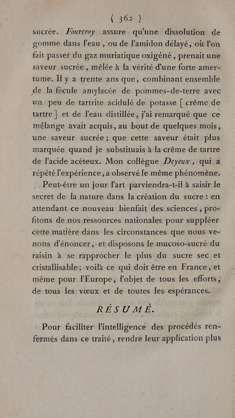 sucrée. Æourcroy assure qu’une dissolution de gomme dans l’eau , ou de l’amidon délayé, où l’on fait passer du gaz muriatique oxigéné , prenait une saveur sucrée, mêlée à la vérité d’une forte amer- tume. Îl y a trente ans que, combinant ensemble dé la fécule amylacée de pommes-de-terre avec un peu de tartrite acidulé de potasse [ crême de tartre | et de l’eau distillée, jai remarqué que ce mélange avait acquis, au bout de quelques mois, une saveur sucrée ; que cette saveur était plus marquée quand je substituais à [a crème de tartre de lacide acéteux. Mon collègue Deyeux, qui a répété l'expérience, a observé le même phénomène. Peut-être un jour Part parviendra-t-il à saïsir Île secret de Îa nature dans Îa création du sucre : en attendant ce nouveau bienfait des sciences , pro- fitons de nos ressources nationales pour suppléer cette matière dans Îles circonstances que nous ve- nons dénoncer, et disposons le mucoso-sucré du raisin à se rapprocher Île plus du sucre sec et cristallisable ; voilà ce qui doit être en France, et même pour l'Europe, l'objet de tous les efforts, de tous les vœux et de toutes les espérances. RÉSUMÉ. Pour faciliter lintelligence des procédés ren- fermés dans ce traité, rendre leur application plus