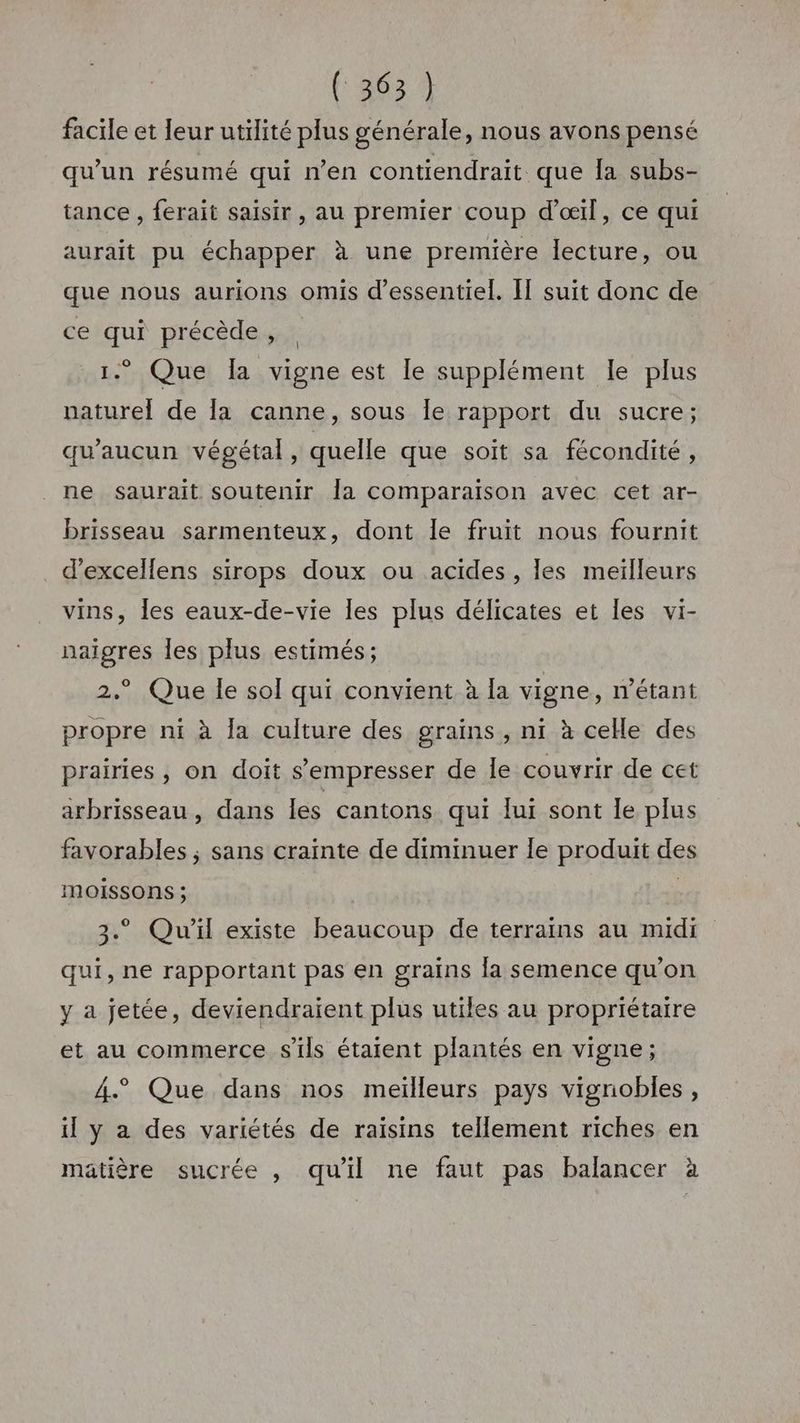 facile et leur utilité plus générale, nous avons pensé qu'un résumé qui n’en contiendrait que la subs- tance , ferait saisir , au premier coup d'œil, ce qui aurait pu échapper à une première lecture, ou que nous aurions omis d’essentiel. I suit donc de ce qui précède, 1. Que la vigne est le supplément le plus naturel de la canne, sous Île rapport du sucre; qu'aucun végétal, quelle que soit sa fécondité, ne saurait soutenir Îa comparaison avec cet ar- brisseau sarmenteux, dont le fruit nous fournit d’excellens sirops doux ou acides, les meiïlleurs vins, les eaux-de-vie les plus délicates et les vi- naigres les plus estimés; 2.° Que le sol qui convient à la vigne, n'étant propre ni à la culture des grains, ni à celle des prairies , on doit s’empresser de le couvrir de cet arbrisseau, dans les cantons qui lui sont le plus favorables ; sans crainte de diminuer Îe produit des MmoOÏISSONS ; | 3. Qu'il existe beaucoup de terrains au midi qui, ne rapportant pas en grains la semence qu'on y a jetée, deviendraient plus utiles au propriétaire et au commerce s'ils étaient plantés en vigne; 4. Que dans nos meilleurs pays vignobles, il y a des variétés de raisins tellement riches en matière sucrée , qu'il ne faut pas balancer à