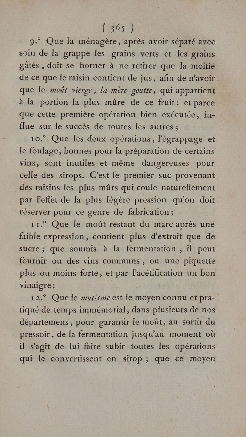 (26% 2) 9. Que fa ménagère, après avoir séparé avec soin de a grappe Îles grains verts et Îles grains gatés , doit se borner à ne retirer que la moitié de ce que Îe raisin contient de jus, afin de n'avoir. que le moût vierge, la mère goutte, qui appartient à la portion [a plus mûre de ce fruit; et parce que cette première opération bien exécutée, in- flue sur le succès de toutes les autres ; 10.° Que Îles deux opérations, légrappage et le foulage, bonnes pour la préparation de certains vins, sont inutiles et même dangereuses pour celle des sirops. C’est le premier suc provenant des raisins {es plus mûrs qui coule naturellement par l'effet de la plus légère pression qu'on doit réserver pour ce genre de fabrication; 11. Que le moût restant du marc après une faible expression, contient plus d’extrait que de sucre ; que soumis à la fermentation , il peut fournir ou des vins communs , ou une piqueite plus ou moins forte, et par l’acétification un bon vinaigre ; | 12. Que le mutisme est le moyen connu et pra- tiqué de temps immémorial, dans plusieurs de nos départemens, pour garantir le moût, au sortir du pressoir, de [a fermentation jusqu’au moment où il s’agit de lui faire subir toutes [es opérations qui le convertissent en sirop ; que ce moyen