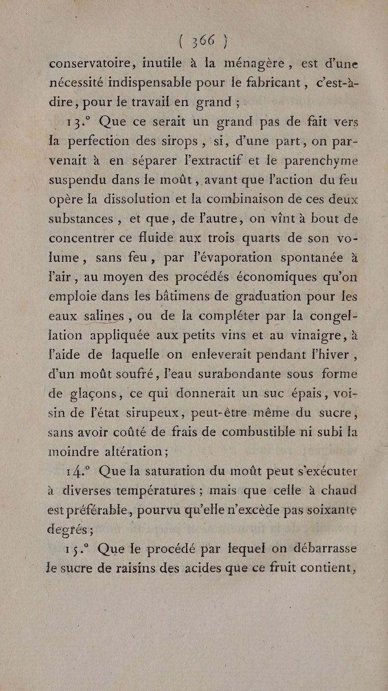 conservatoire, inutile à la ménagère, est d’une nécessité indispensable pour le fabricant, c’est-à- dire, pour le travail en grand ; 13. Que ce serait un grand pas de fait vers la perfection des sirops , si, d’une part, on par- venait à en séparer lextractif et le parenchyme suspendu dans le moût , avant que laction du feu opère la dissolution et la combinaison de ces deux substances , et que, de lautre, on vint à bout de concentrer ce fluide aux trois quarts de son vo- lume, sans feu, par lévaporation spontanée à l'air, au moyen des procédés économiques qu’on emploie dans les bâtimens de graduation pour les eaux salines , ou de la compléter par [a congel- lation appliquée aux petits vins et au vinaigre, à laide de laquelle on enleverait pendant fhiver, d'un moût soufré, l’eau surabondante sous forme de glaçons, ce qui donnerait un suc épais, voi- sin de l’état sirupeux, peut-être même du sucre, sans avoir coûté de frais de combustible ni subi la moindre altération; 14.° Que la saturation du moût peut s'exécuter à diverses températures ; mais que celle à chaud est préférable, pourvu qu’elle n'excède pas soixante degrés; 15.° Que le procédé par lequel on débarrasse le sucre de raisins des acides que ce fruit contient,