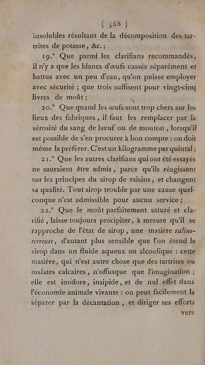 / LG insolubles résultant de la décomposition des tar- trites de potasse, CS 19. Que parmi les clarifians RE» il n’y a que les blancs d'œufs cassés séparément et battus avec un peu d’eau, qu’on puisse employer avec sécurité ; que trois suffisent pour vingt-cinq livres de moût; \ _20.° Que quand Îles œufs ans trop chers sur les lieux des fabriques , ïl faut Îles remplacer par la sérosité du sang de bœuf ou de mouton , lorsqu'il est possible de s’en procurer à bon compte : on doit même Îa préférer. C’est un kifogramme par quintal ; 21.° Que les autres clarifians qui ont été essayés ne sauraient être admis, parce qu'ils réagissent sur les principes du sirop de raisins, et changent sa qualité. Tout sirop trouble par une cause quel- conque n'est admissible pour aucun service ; 22° Que Île moût parfaitement saturé et cla- rifié , laisse toujours précipiter, à mesure qu'il se rapproche de lPétat de sirop, une matière sa/ino- terreuse, d'autant plus sensible que lon étend Ie sirop dans un fluide aqueux ou alcoolique : cette matière, qui n’est autre chose que des tartrites ou malates calcaires, n’offusque que limagination ; elle est inodore, insipide, et de nul effet dans Péconomie animale vivante : on peut facilement Ia séparer par la décantation , et diriger ses efforts vers
