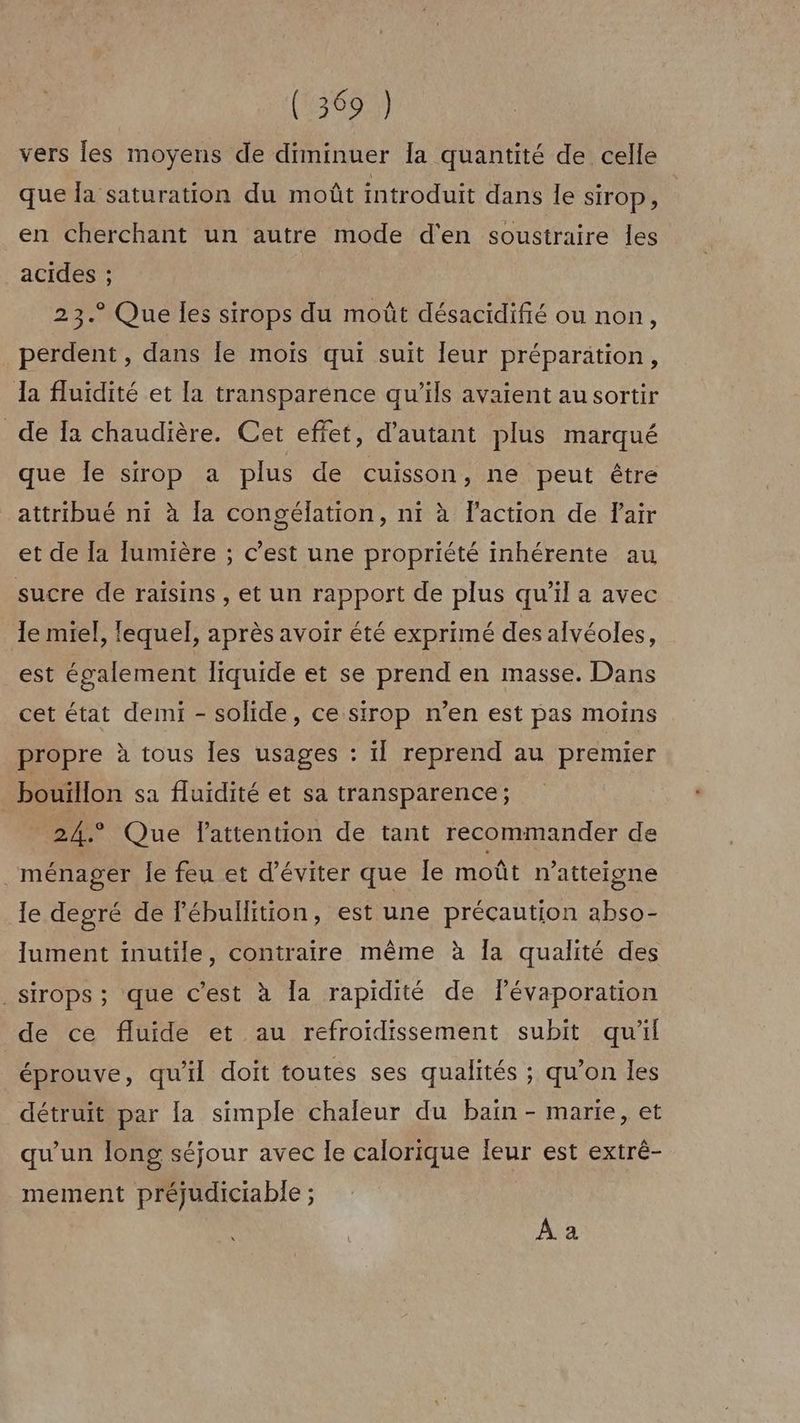 (13692) vers les moyens de diminuer [a quantité de celle que la saturation du moût introduit dans le sirop, en cherchant un autre mode d'en soustraire Îles acides ; 23.° Que les sirops du moût désacidifié ou non, perdent, dans le mois qui suit leur préparation, Ja fluidité et [a transparence qu’ils avaient au sortir de Ta chaudière. Cet effet, d'autant plus marqué que le sirop a plus de cuisson, ne peut être attribué ni à Îa congélation, nt à laction de Pair et de la lumière ; c’est une propriété inhérente au sucre de raisins, et un rapport de plus qu’il a avec le miel, lequel, après avoir été exprimé des alvéoles, est également liquide et se prend en masse. Dans cet état demi - solide, ce sirop n’en est pas moins propre à tous les usages : ïl reprend au premier bouïllon sa fluidité et sa transparence; 24.° Que lattention de tant recommander de ménager le feu et d'éviter que Île moût n’atteigne le degré de lébullition, est une précaution abso- lument inutile, contraire même à Îa qualité des _sirops ; que c’est à [a rapidité de févaporation de ce fluide et au refroidissement subit qu'il éprouve, qu'il doit toutes ses qualités ; qu’on les détruit par la simple chaleur du bain - marie, et qu'un long séjour avec le calorique leur est extré- mement préjudiciable ; À a