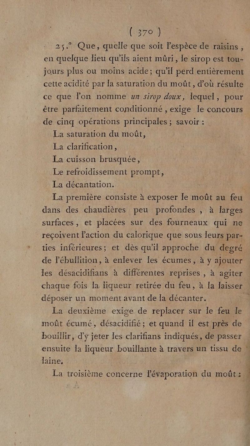 2$5.° Que, quelle que soit l'espèce de raisins, en quelque lieu qu'ils aient mûri, le sirop est tou- jours plus ou moins acide; qu’il perd entièrement cette acidité par Îa saturation du moût, d’où résulte ce que l’on nomme un sirop doux, lequel, pour être parfaitement conditionné , exige Île concours de cinq opérations principales ; savoir : La saturation du moût, La clarification, La cuisson brusquée, Le refroidissement prompt, La décantation. La première consiste à exposer le moût au feu dans des chaudières peu profondes , à larges surfaces , et placées sur des fourneaux qui ne reçoivent l’action du calorique que sous leurs par- ties inférieures; et dès qu'il approche du degré de lébullition, à enlever les écumes, à y ajouter les désacidifians à différentes reprises , à agiter chaque fois [a liqueur retirée du feu, à la laisser déposer un moment avant de la décanter. mn La deuxième exige de replacer sur le feu le moût écumé, désacidifié ; et quand il est près de bouillir, d'y jeter les clarifians indiqués, de passer ensuite [a liqueur bouïllante à travers un tissu de — laine, à La troisième concerne lévaporation du moût: Î