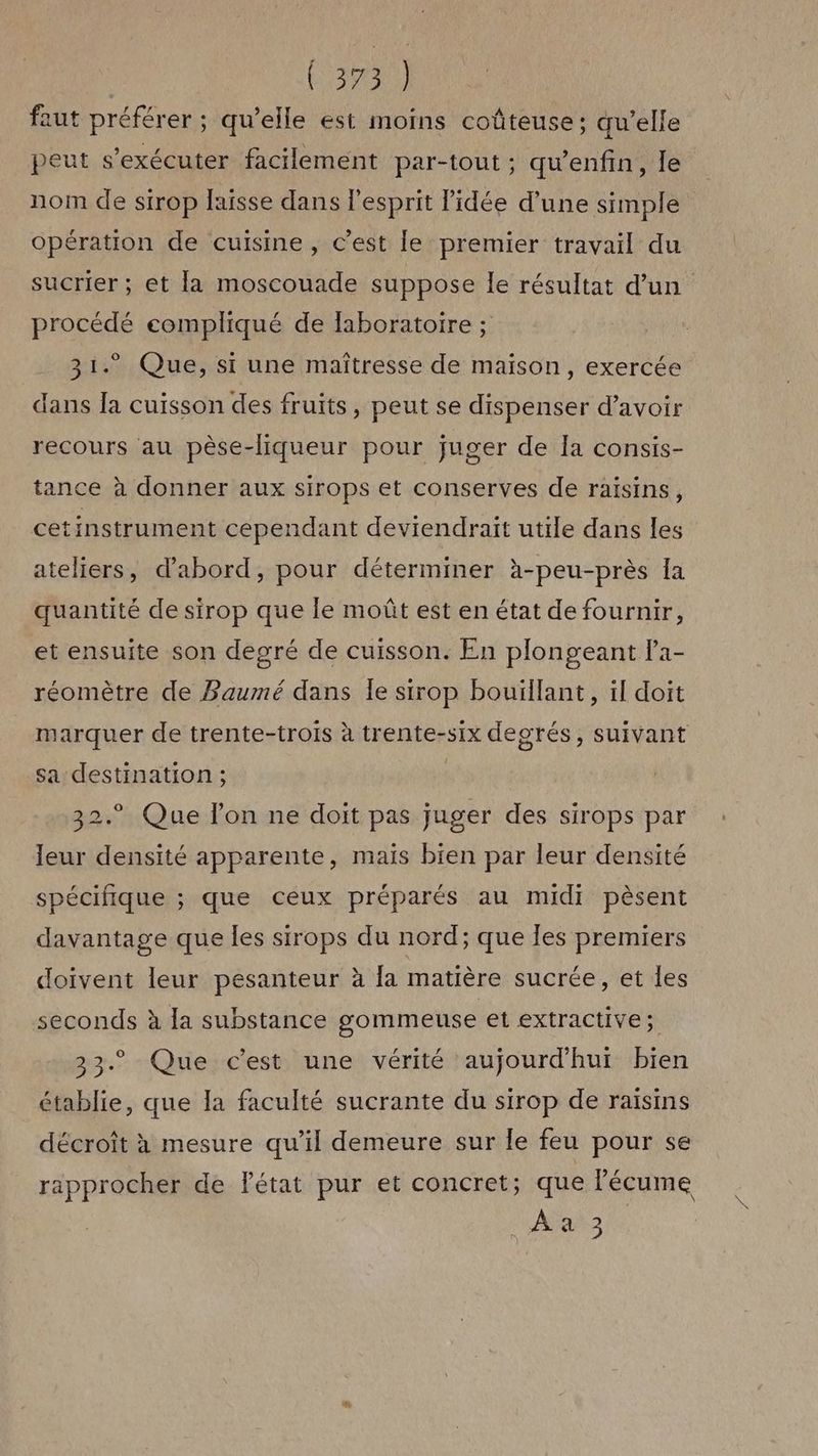 (393) faut préférer ; qu’elle est moins coûteuse; qu’elle peut s’exécuter facilement par-tout ; qu’enfin, le nom de sirop laisse dans l'esprit l’idée d’une simple opération de cuisine, C’est le premier travail du sucrier ; et la moscouade suppose le résultat d’un procédé compliqué de laboratoire ; 31.” Que, si une maîtresse de maison, exercée dans [a cuisson des fruits, peut se dispenser d’avoir recours au pèse-liqueur pour juger de la consis- tance à donner aux sirops et conserves de raisins, cetinstrument cependant deviendrait utile dans les ateliers, d’abord, pour déterminer à-peu-près la quantité de sirop que le moût est en état de fournir, et ensuite son degré de cuisson. En plongeant la- réomètre de Baumé dans Îe sirop bouïllant, il doit marquer de trente-trois à trente-six degrés, suivant sa destination ; 32.° Que lon ne doit pas juger des sirops par leur densité apparente, maïs bien par leur densité spécifique ; que ceux préparés au midi pèsent davantage que les sirops du nord; que les premiers doivent leur pesanteur à la matière sucrée, et les seconds à la substance gommeuse et extractive; 33. Que c'est une vérité aujourd'hut bien établie, que la faculté sucrante du sirop de raisins décroît à mesure qu’il demeure sur le feu pour se rapprocher de fétat pur et concret; que lécume ARE