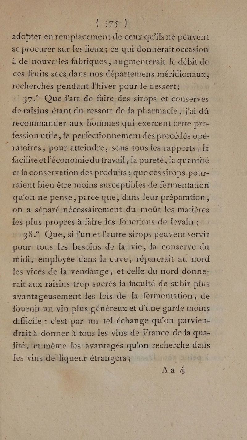 (3756) | adopter en remplacement de ceux qu’ilsné peuvent se procurer sur les lieux; ce qui donneraitoccasion à de nouvelles fabriques , augmenterait le débit de ces fruits secs dans nos départemens méridionaux, recherchés pendant lhiver pour le dessert; - 37. Que d'art de faire des sirops et conserves de raisins étant du ressort de Ia pharmacie, j'ai dû recommander aux hommes qui exercent cette pro- fession utile, le perfectionnement des procédés opé- ratoires, pour atteindre, sous tous Îles rapports, la facilité et Péconomiedu travail, la pureté, la quantité et la conservation des produits ; que cessirops pour- raient bien être moins susceptibles de fermentation qu'on ne pense, parce que, dans Îeur préparation, oh a séparé nécessairement du moût les matières les plus propres à faire les fonctions de levain ; 38. Que, si Pun et l’autre sirops peuvent servir pour tous les besoins de fa vie, la conserve du midi, employée dans la cuve, réparerait au nord les vices de la vendange, et celle du nord donne- raït aux raisins trop sucrés la faculté de subir plus avantageusement des lois de 1a fermentation, de fournir un vin plus généreux et d’une garde moins difficile : c’est par un tel échange qu’on parvien- drait à donner à tous les vins de France de a qua- lité, etimême les avantages qu'on recherche dans les vins de liqueur étrangers; Aa A4