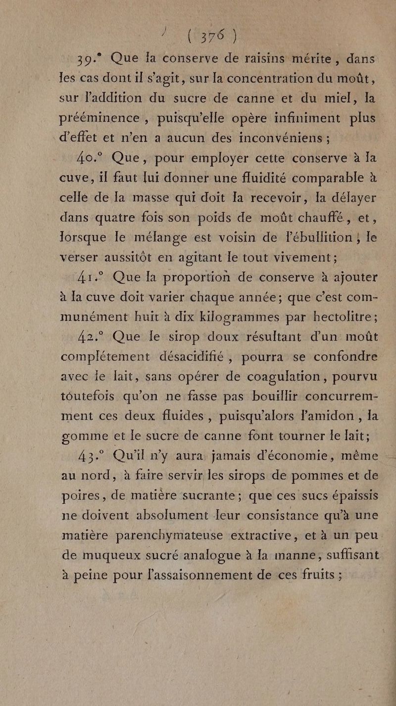 no ui 39. Que Ia conserve de raisins mérite, dans les cas dont il s’agit, sur la concentration du moût, sur lPaddition du sucre de canne et du miel, la prééminence , puisqu'elle opère infiniment plus d'effet et n’en a aucun des inconvéniens ; Â0o.° Que, pour employer cette conserve à Ja cuve, il faut [ui donner une fluidité comparable à cellé de Ia masse qui doit la recevoir, Ia délayer dans quatre fois son poids de moût chauffé, et, lorsque Île mélange est voisin de lébullition } le verser aussitôt en agitant le tout vivement; 41.° Que la proportion de conserve à ajouter à la cuve doit varier chaque année; que c’est com- munément huit à dix kilogrammes par hectolitre; 42° Que le sirop doux résultant d’un moût complétement désacidifié , pourra se confondre avec le lait, sans opérer de coagulation, pourvu toutefois qu'on ne fasse pas bouillir concurrem- ment ces deux fluides , puisqu’alors lamidon , la gomme et le sucre de canne font tourner le lait; 43° Qu'il n'y aura jamais d'économie, même au nord, à faire servir les sirops de pommes et de poires, de matière sucrante; que ces sucs épaissis ne doivent absolument Jeur consistance qu’à une matière parenchymateuse extractive, et à un peu de muqueux sucré analogue à [a manne, suffisant à peine pour lassaisonnement de ces fruits ;