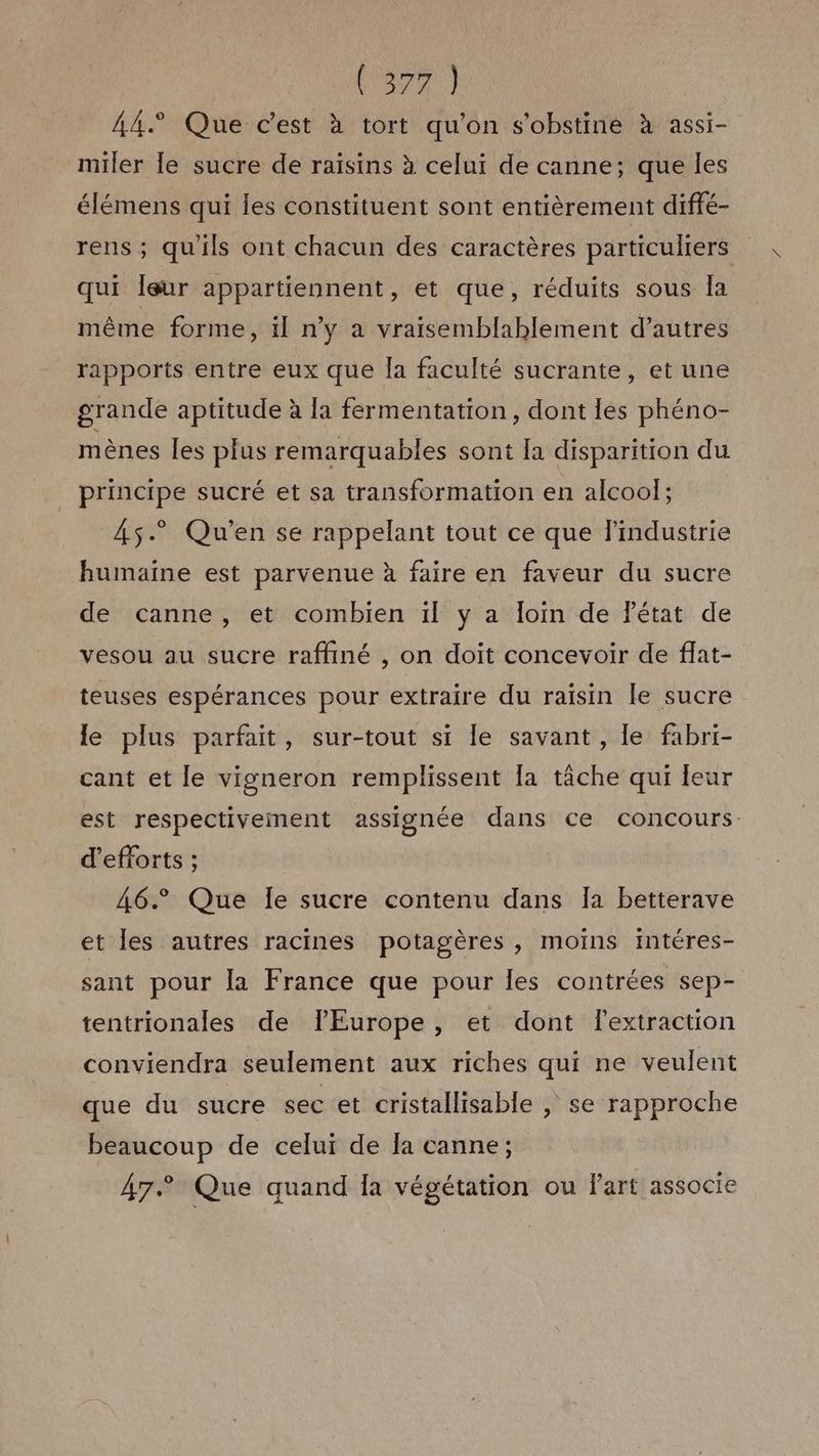 Vox) A4 Que c'est à tort qu'on s'obstine à assi- miler [le sucre de raisins à celui de canne; que les élémens qui les constituent sont entièrement diffé- rens ; qu'ils ont chacun des caractères particuliers qui Îeur appartiennent, et que, réduits sous la même forme, il n'y a vraisemblablement d’autres rapports entre eux que la faculté sucrante, et une grande aptitude à [a fermentation, dont les phéno- mènes les plus remarquables sont Ia disparition du principe sucré et sa transformation en alcool; 45.” Qu'en se rappelant tout ce que l'industrie humaine est parvenue à faire en faveur du sucre de canne, et combien ïl y a loin de FPétat de vesou au sucre raffiné , on doit concevoir de ffat- teuses espérances pour extraire du raïsin le sucre le plus parfait, sur-tout si le savant, le fabri- cant et le vigneron remplissent [a tâche qui leur est respectivement assignée dans ce concours d'efforts ; 46° Que le sucre contenu dans Ia betterave et les autres racines potagères , moins intéres- sant pour la France que pour les contrées sep- tentrionales de lEurope, et dont lextraction conviendra seulement aux riches qui ne veulent que du sucre sec et cristallisable , se rapproche beaucoup de celui de la canne; 47° Que quand Îa végétation ou l'art associe