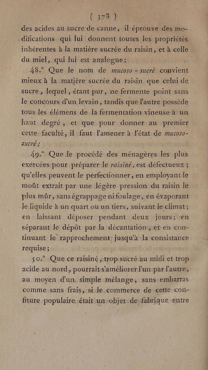 des acides au sucre de canne, ïl éprouve des mo- difications qui lui donnent toutes les propriétés inhérentes à la matière sucrée du raisin, et à celle du miel, qui luï est analooue; A8. Que le nom de 7”rucoso - sucré convient mieux à [a matière sucrée du raisin que celui de sucre, lequel, étant pur, ne fermente point sans le concours d’un levain, tandis que autre possède tous les élémens de [a fermentation vineuse à un haut. degré, et que pour donner au premier cette faculté, il faut amener à l'état de mucoso- Sucré ; 49° Que le procédé des ménagères les plus exercées pour préparer le raisiné, est défectueux ; qu’elles peuvent le perfectionner, en employant le moût extrait par une Jégère pression du raisin lé plus mûr, sans égrappage nifoulage, en évaporant de liquide à un quart ou un tiers, suivant le climat ; en laissant déposer pendant deux jours; ‘en séparant le dépôt par la décantation:, et en con- tinuant le rapprochement. jusqu’à la consistance requise; st s0.°” Que ce raïsiné ; trop sucré au midi et trop acide au nord, pourrait s'améliorer lun‘par Pautreé, au moyen d’un, simple mélange, sans embarras comme sans frais, si le commerce de cette con- fiture populaire était un objet de fabrique entre