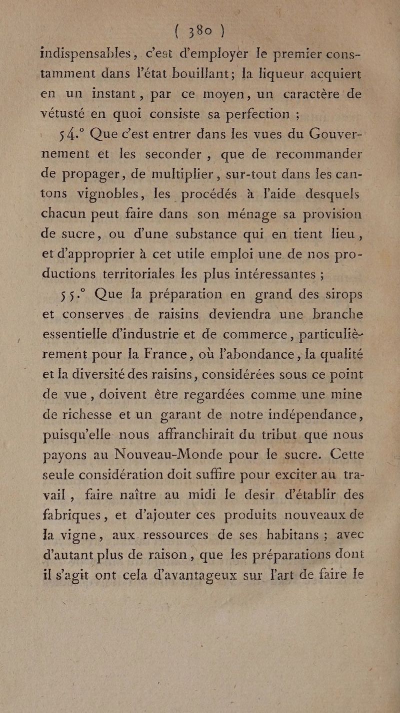 indispensables, c’est d'employer le premier cons- tamment dans l'état bouillant; la liqueur acquiert en un instant, par ce moyen, un caractère de vétusté en quoi consiste sa perfection ; s4.° Que c’est entrer dans les vues du Gouver- nement et Îles seconder , que de recommander de propager, de multiplier, sur-tout dans les can- tons vignobles, les procédés à laide desquels chacun peut faire dans son ménage sa provision de sucre, ou d’une substance qui en tient lieu, et d'approprier à cet utile emploi une de nos pro- ductions territoriales les plus intéressantes ; 55. Que a préparation en grand des sirops et conserves de raisins deviendra une branche essentielle d'industrie et de commerce, particuliè- rement pour la France, où l'abondance, la qualité et la diversité des raisins, considérées sous ce point de vue, doivent être regardées comme une mine de richesse et un garant de notre indépendance, puisqu'elle nous affranchirait du tribut que nous payons au Nouveau-Monde pour le sucre. Cette seule considération doit suffire pour exciter au tra- vail, faire naître au midi le desir d'établir des fabriques, et d’ajouter ces produits nouveaux de la vigne, aux ressources de ses habitans ; avec d'autant plus de raison, que Îles préparations dont il s’agit ont cela d’avantageux sur Part de faire le