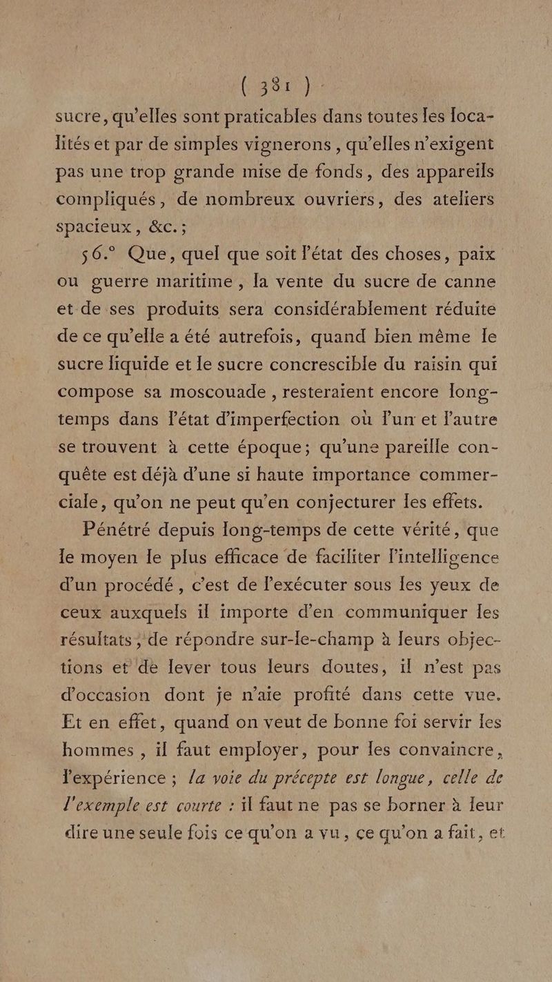 (382) sucre, qu'elles sont praticables dans toutes [es [oca- lités et par de simples vignerons , qu’elles n’exigent pas une trop grande mise de fonds, des appareils compliqués, de nombreux ouvriers, des ateliers spacieux, &c. ; 56. Que, quel que soit l'état des choses, paix ou guerre maritime , la vente du sucre de canne et de ses produits sera considérablement réduite de ce qu’elle a été autrefois, quand bien même le sucre liquide et le sucre concrescible du raisin qui compose sa moscouade , resteraient encore long- temps dans l’état d’imperfection où Fun et l'autre se trouvent à cette époque; qu'une pareïlle con- quête est déjà d’une si haute importance commer- ciale, qu’on ne peut qu’en conjecturer les effets. Pénétré depuis long-temps de cette vérité, que le moyen le plus efficace de faciliter l'intelligence d'un procédé , c'est de exécuter sous les yeux de ceux auxquels il importe d'en communiquer les résultats , de répondre sur-le-champ à leurs objec- tions et de lever tous leurs doutes, ïl n’est pas d'occasion dont je n’aie profité dans cette vue. Et en effet, quand on veut de bonne foi servir les hommes , il faut employer, pour les convaincre, expérience ; /a voie du précepte est longue, celle de l'exemple est courte : il faut ne pas se borner à leur dire une seule fois ce qu'on a vu, ce qu'on a fait, et
