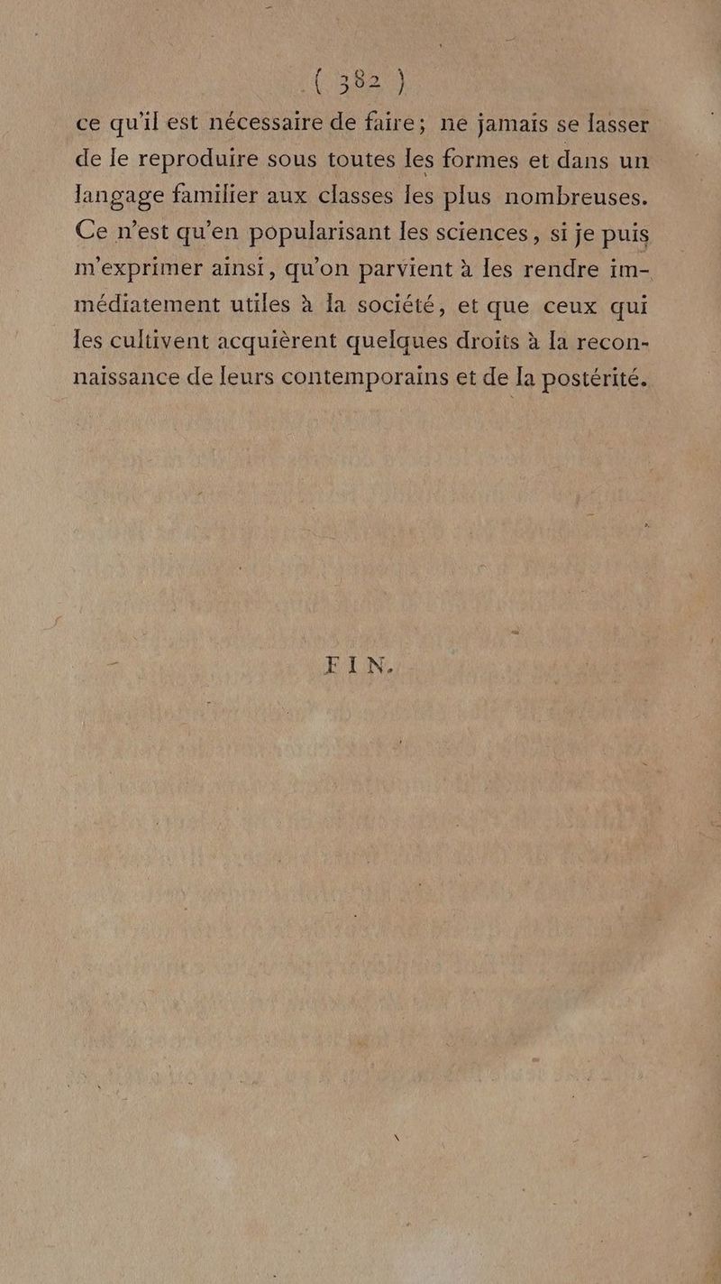ce qu'il est nécessaire de faire; ne jamais se lasser de le reproduire sous toutes les formes et dans un langage familier aux classes les plus nombreuses. Ce n’est qu’en popularisant les sciences, si je puis m'exprimer ainsi, qu'on parvient à les rendre im- médiatement utiles à la société, et que ceux qui les cultivent acquièrent quelques droïts à [a recon- naissance de leurs contemporains et de la postérité. HULAN
