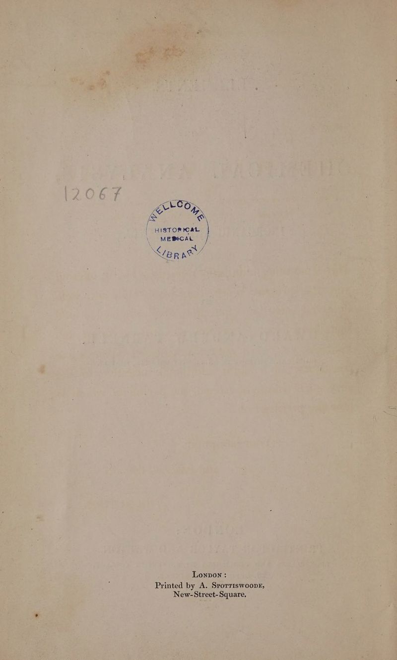 Fakersy Bae | HISTORICAL MEBtCAL / \ ae Ver KOE Lonpon: Printed by A. Srorriswoopk, New-Street-Square,