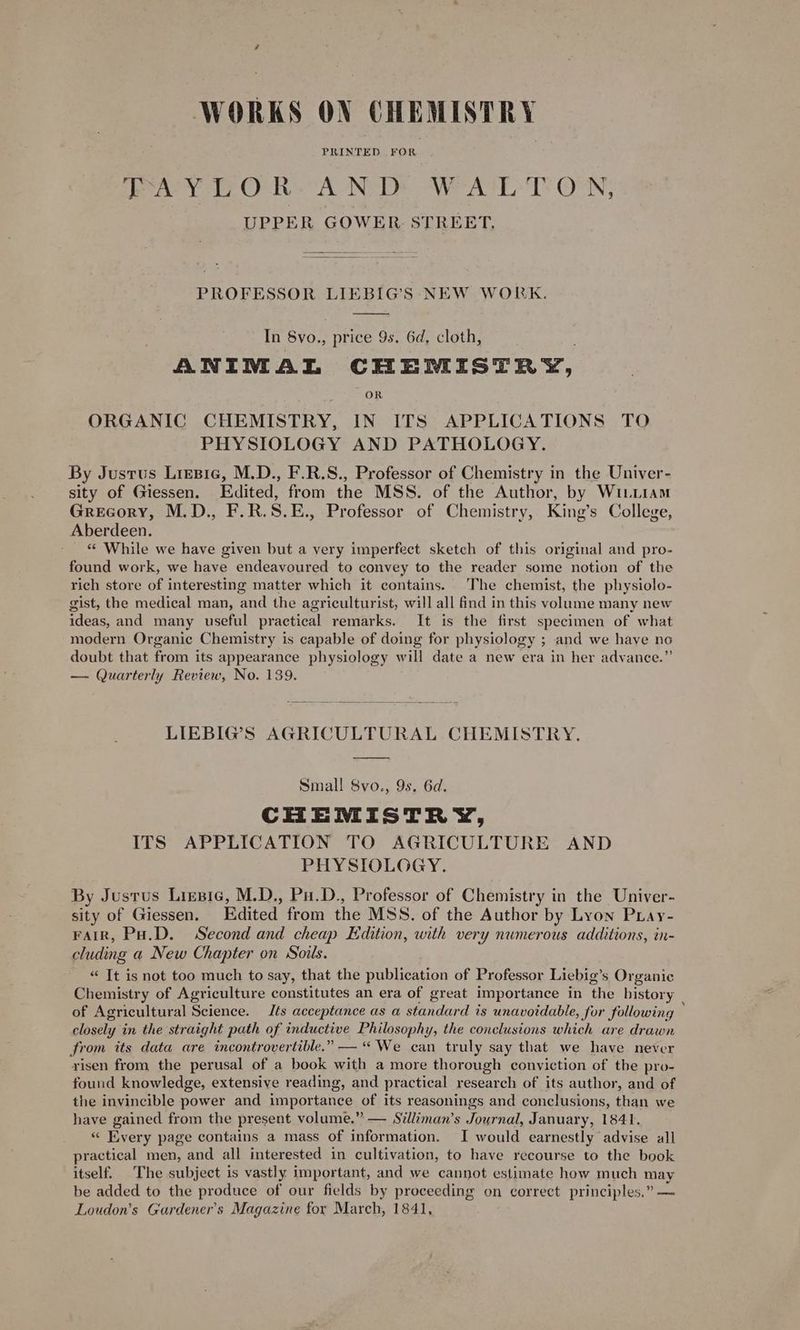 WORKS ON CHEMISTRY Par y 1 O- Re A ND WALTON; UPPER GOWER. STREET. PROFESSOR LIEBIG’S NEW WORK. In Sv0., price 9s. 6d, cloth, ANIMAL CHEMISTRY, OR ORGANIC CHEMISTRY, IN ITS APPLICATIONS TO PHYSIOLOGY AND PATHOLOGY. By Justus Liesie, M.D., F.R.S., Professor of Chemistry in the Univer- sity of Giessen. Edited, from the MSS. of the Author, by WiLLiam Grecory, M.D., F.R.S.E., Professor of Chemistry, King’s College, Aberdeen. _ « While we have given but a very imperfect sketch of this original and pro- found work, we have endeavoured to convey to the reader some notion of the rich store of interesting matter which it contains. The chemist, the physiolo- gist, the medical man, and the agriculturist, will all find in this volume many new ideas, and many useful practical remarks. It is the first specimen of what modern Organic Chemistry is capable of doing for physiology ; and we have no doubt that from its appearance physiology will date a new era in her adyance.”’ — Quarterly Review, No. 139. LIEBIG’S AGRICULTURAL CHEMISTRY. Small! 8vo., 9s. 6d. CHEMISTRY, ITS APPLICATION TO AGRICULTURE AND PHYSIOLOGY. By Justus Lizsic, M.D., Pu.D., Professor of Chemistry in the Univer- sity of Giessen. Edited from the MSS. of the Author by Lyon Puay- Fair, Pa.D. Second and cheap Edition, with very numerous additions, in- cluding a New Chapter on Soils. “ It is not too much to say, that the publication of Professor Liebig’s Organic Chemistry of Agriculture constitutes an era of great importance in the history of Agricultural Science. Jts acceptance as a standard is unavoidable, Sor following closely in the straight path of inductive Philosophy, the conclusions which are drawn from its data are incontrovertible.” — “We can truly say that we have never risen from the perusal of a book with a more thorough conviction of the pro- found knowledge, extensive reading, and practical research of its author, and of the invincible power and importance of its reasonings and conclusions, than we have gained from the present volume.” — Stlliman’s Journal, January, 1841. « Every page contains a mass of information. I would earnestly advise all practical men, and all interested in cultivation, to have recourse to the book itself. The subject is vastly important, and we cannot estimate how much may be added to the produce of our fields by proceeding on correct principles.” — Loudon’s Gardener's Magazine for March, 1841,