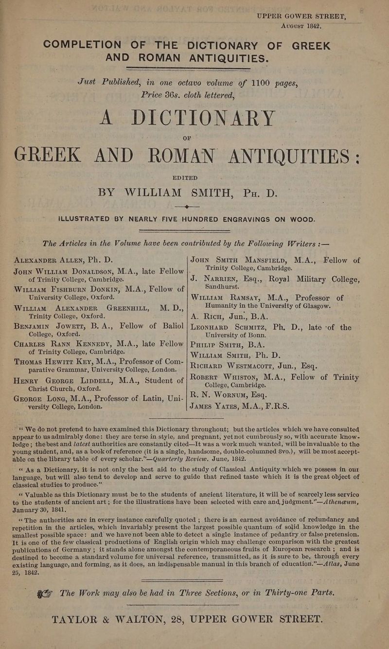 Se Aveustr 1842, COMPLETION OF THE DICTIONARY OF GREEK AND ROMAN ANTIQUITIES. Just Published, in one octavo volume of 1100 pages, Price 36s. cloth lettered, A DICTIONARY F GREEK AND ROMAN ANTIQUITIES: EDITED BY WILLIAM SMITH, Pu. D. ——+---— ILLUSTRATED BY NEARLY FIVE HUNDRED ENGRAVINGS ON WOOD. The Articles in the Volume have been contributed by the Following Writers :— ALEXANDER ALLEN, Ph. D. Joun Smith Mansrietp, M.A., Fellow of Joun Wrtt1am Donatpson, Mad) sdatak Bietlowm: fo) Sealy College; Cambridge. of Trinity College, Cambridge. J. Narrien, Esq., Royal Military College, Wittiam Fisupurn Donuin, M.A., Fellow of Sandhurst: University College, Oxford. Witiram Ramsay, M.A., Professor of Wr1amM ALEXANDER GREENHILL, M. D., Humanity im the University of Glasgow. Trinity College, Oxford. A. Ricu, Jun., B.A. Bensamin Jowett, B, A., Fellow of Baliol|Lzonuarp Scumitz, Ph, D., late -of the College, Oxford. : University of Bonn. CuHarLes Rann Kennepy, M.A., late Fellow Puitrp Situ, B.A. of Trinity College, Cambridge. WaT Ly Aa Smita, Ph. D Tuomas Hewitt Key, M.A., Professor of Com- Ricnarp Wesrmacorr, Jun., Esq. parative Grammar, University College, London. a MAS FP ; : : Rosert Wuiston, M.A., Fellow of Trinity Henry Gerorce Lippert, M.A., Student of Goliehe Canphianes Christ Church, Oxford. R. N. Wornum, Esq. ‘versity College, London. James Yatss, M.A., F.R.S. ** We do not pretend to have examined this Dictionary throughout; but the articles which we have consulted appear to us admirably done: they are terse in style, and pregnant, yet not cumbrously so, with accurate know- ledge; thebest and /atest authorities are constantly cited—It was a work much wanted, will beinvaluable to the young student, and, as a book of reference (it is a single, handsome, double-columned 8vo.), will be most accept- able on the library table of every scholar.”—Quarterly Review. June, 1842. « As a Dictionary, it is not only the best aid to the study of Classical Antiquity which we possess in our language, but will also tend to develop and serve to guide that refined taste which it is the great object of classical studies to produce.” 3 «‘ Valuable as this Dictionary must be to the students of ancient literature, it will be of scarcely less service to the students of ancient art ; for the illustrations have been selected with care and judgment.”—A theneum, January 30, 1841, «The authorities are in every instance carefully quoted ; there isan earnest avoidance of redundancy and repetition in the articles, which invariably present the largest possible quantum of solid knowledge in the smallest possible space: and we have not been able to detect a single instance of pedantry or false pretension. It is one of the few classical productions of English origin which may challenge comparison with the greatest publications of Germany ; it stands alone amongst the contemporaneous fruits of European research ; and is existing language, and forming, as it does, an indispensable manual in this branch of education.”—Atlas, June 25, 1842. G= The Work may also be had in Three Sections, or in Thirty-one Parts. TAYLOR &amp; WALTON, 28, UPPER GOWER STREET.