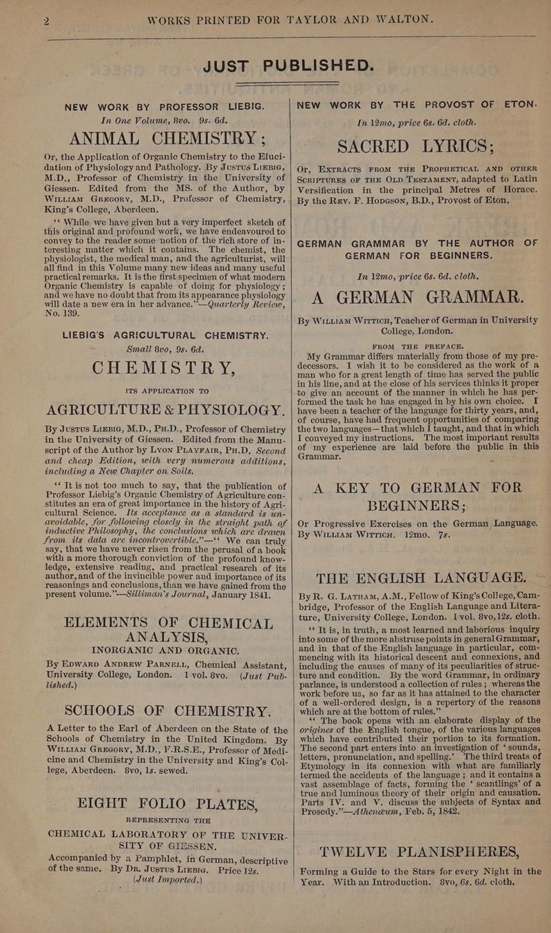 NEW WORK BY PROFESSOR LIEBIG. In One Volume, 8vo. 9s. 6d. ANIMAL CHEMISTRY ; Or, the Application of Organic Chemistry to the Eluci- dation of Physiology and Pathology. By Justus Lixsie, M.D., Professor of Chemistry in the University of Giessen. Edited from the MS. of the Author, by WiuitrAmM Grecory, M.D., Professor of Chemistry, King’s College, Aberdeen. ‘¢ While we have given but a very imperfect sketch of this original and profound work, we have endeavoured to convey to the reader some notion of the rich store of in- teresting matter which it contains. The chemist, the physiologist, the medical man, and the agriculturist, will all find in this Volume many new ideas and many useful practicalremarks. It is the first specimen of what modern Organic Chemistry is capable of doing for physiology ; and we have no doubt that from its appearance physiology ae ay a new era in her advance.” —Quarterly Review, 0. 139. LIEBIG’S AGRICULTURAL CHEMISTRY. Small 8vo, 9s. 6d. EMISTRY, ITS APPLICATION TO AGRICULTURE &amp; PHYSIOLOGY. By Justus Lizsic, M.D., Pu.D., Professor of Chemistry in the University of Giessen. Edited from the Manu- script of the Author by Lyon PLAvFatr, PH.D. Second and cheap Edition, with very numerous additions, including a New Chapter on Soils. CH ** Tt is not too much to say, that the publication of Professor Liebig’s Organic Chemistry of Agriculture con- stitutes an era of great importance in the history of Agri- cultural Science. Its acceptance as a standard is un- avoidable, for following closely in the straight path of inductive Philosophy, the conclusions which are drawn From its data are incontrovertible.”—** We can truly say, that we have never risen from the perusal of a book with a more thorough conviction of the profound know- ledge, extensive reading, and practical research of its author, and of the invincible power and importance of its reasonings and conclusions, than we have gained from the present volume.”—S#lliman’s Journal, January 1841. ELEMENTS OF CHEMICAL ANALYSIS, INORGANIC AND ORGANIC. By Epwarv ANDREW PARNELL, Chemical Assistant, University College, London. 1vol. 8vo. (Just Pub- lished.) SCHOOLS OF CHEMISTRY. A Letter to the Earl of Aberdeen on the State of the Schools of Chemistry in the United Kingdom. By WiLuiam Greeory, M.D., l'.R.S.E., Professor of Medi- cine and Chemistry in the University and King’s Col- lege, Aberdeen. 8vo, ls. sewed. EIGHT FOLIO PLATES, REPRESENTING THE CHEMICAL LABORATORY OF THE UNIVER- SITY OF GIESSEN. Accompanied by a Pamphlet, in German, descriptive of the same. By Dr. Justus Lizgre, Price 12s, (Just Imported.) NEW WORK BY THE PROVOST OF ETON. In 12mo, price 6s. 6d. cloth. SACRED LYRICS; Or, EXTRACTS FROM THE PROPHETICAL AND OTHER ScRIPTURES OF THE OLD TESTAMENT, adapted to Latin Versification in the principal Metres of Horace. By the Rey. F. Hopeson, B.D., Provost of Eton, GERMAN GRAMMAR BY THE AUTHOR OF GERMAN FOR’ BEGINNERS. In 12mo, price 6s. 6d. cloth. A GERMAN GRAMMAR. By WiLu1Am Wrrticu, Teacher of German in University College, London. FROM THE PREFACE. My Grammar differs materially from those of my pre- decessors. I wish it to be considered as the work of a man who for a great length of time has served the publie in his line, and at the close of his services thinks it proper to give an account of the manner in which he has per- formed the task he has engaged in by his own choice. I have been a teacher of the language for thirty years, and, of course, have had frequent opportunities of comparing the two languages—that which I taught, and that in which I conveyed my instructions. The most important results of my experience are laid before the public in this Grammar. A KEY TO GERMAN FOR BEGINNERS; Or Progressive Exercises on the German Language. By WiLLIAM Witticu. 12mo. 7s. THE ENGLISH LANGUAGE. By R. G. Latuam, A.M., Fellow of King’s College, Cam- bridge, Professor of the English Language and Litera- ture, University College, London. 1 vol. 8vo,12s, cloth. ‘¢ Tt is, in truth, a most learned and laborious inquiry into some of the more abstruse points in general Grammar, and in that of the English language in particular, com- mencing with its historical descent and connexions, and including the causes of many of its peculiarities of struc- ture and condition. By the word Grammar, in ordinary parlance, is understood a collection of rules ; whereas the work before us, so far as it has attained to the character of a well-ordered design, is a repertory of the reasons which are at the bottom of rules.” ‘* The book opens with an elaborate display of the origines of the English tongue, of the various languages which have contributed their portion to its formation. The second part enters into an investigation of ‘sounds, letters, pronunciation, and spelling.’ The third treats of Etymology in its connexion with what are familiarly termed the accidents of the language ; and it contains a vast assemblage of facts, forming the ‘ scantlings’ of a true and luminous theory of their origin and causation. Parts IV. and V. discuss the subjects of Syntax and Prosody.”—Atheneum, Feb. 5, 1842. TWELVE PLANISPHERES, Forming a Guide to the Stars for every Night in the Year. With an Introduction. 8vo, 6s, 6d. cloth.
