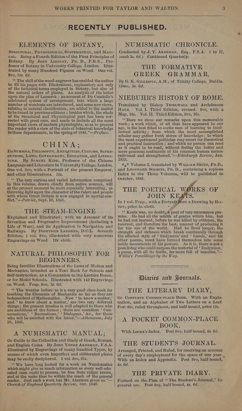 RECENTLY ELEMENTS OF BOTANY, STRUCTURAL, PHysiOLOGIcAL, SYSTEMATICAL, and Mept- cau. Being a Fourth Edition of the First Principles of Botany. By Joun Linpury, Px. D., F.R.S., Pro- fessor of Botany in University College, London. Illus- trated by many Hundred Figures on Wood. One vol. 8v0, 10s. 6d. ** The skill of the wood-engraver has enabled the author to fill his pages with Dlustrations, explanatory not only of the technical terms employed in Botany, but also of the natural orders of plants. An analysis of the latter upon the plan of Lamarck ; anaccount of De Candolle’s celebrated system of arrangement, into which a large number of woodcuts are introduced, and some newviews, relating to natural classification, are added to the matter to be found in previous editions ; besides which, the whole of the Structural and Physiological part has been cor- rected with great care, and made to include all the most important views of modern physiologists, so as to present the reader with a view of the state of botanical knowledge in these departments, in the spring of 1841.” —Preface. CHINA; Its SYMBOLS, PHILosopHy, ANTIQUITIES, CUSTOMS, SUPER- STITIONS, LAWS, GOVERNMENT, EXpuCATION, and LiTeRA- TURE. By SAmuren Kipp, Professor of the Chinese Language and Literature in University College, London. One vol. 8vo, with a Portrait of the present Emperor, and other Illustrations. 12s. ** The very curious and varied information comprised in this volume, drawn chiefly from native sources, will at the present moment be more especially interesting, as throwing light upon the character ofthe rulers and people with whom Great Britain is now engaged in mortal con- flict.” —Patriot, Sept. 16, 1841. THE STEAM-ENGINE Explained and Illustrated; with an Account of its Invention and Progressive Improvement (including a Life of Watt), and its Application to Navigation and Railways. By Dionysius LarpNer, D.C.L. Seventh Edition, 1 vol. 8vo, illustrated with very numerous Engravingson Wood. 12s. cloth. NATURAL PHILOSOPHY FOR BEGINNERS. Being familiar Illustrations of the Laws of Motion and Mechanics, intended as a Text Book for Schools and ’ Self-instruction, as a Companion to the Lecture Room, or for Model Schools. Illustrated with 143 Engravings on Wood. Fcap. 8vo, 3s. 6d. ** The treatise before us is a very good class-book for ‘teaching the Elements of Mechanics so far as they are independent of Mathematics. Now ‘ to knowa matter,’ and ‘ to know about a matter,’ are two very different things; the present treatise is well adapted to those who are ambitious of the former ; there are countless ‘ Con- versations,’ ‘ Recreations,’ ‘ Dialogues,’ &amp;c., for those who will be satisfied with the latter.”—dAiheneum, July 10, 1841. A NUMISMATIC MANUAL; Or Guide to the Collection and Study of Greek, Roman, and English Coins. By JoHN YONGE AKERMAN, F.S,A. ‘Illustrated by Engravings of many hundred Types, by means of which even imperfect and obliterated pieces may be easily deciphered. 1 vol. 8vo, 21s, “<< We have long looked for a work on Numismatics which might give so much information as every well-edu- cated man ought to possess, be free from vulgar errors, and at the same time be within the reach of the general reader. Just such a work has Mr. Akerman given us.”— Church of England Quarterly Review, Oct, 1840. PUBLISHED. NUMISMATIC CHRONICLE. Conducted by J. Y. AkeRMAN, Esq., F.S.A, 1 to 17, (each 3s. 6d.) Continued Quarterly. THE FORMATIVE GREEK GRAMMAR. By G. K. Girutespre, A.M., of Trinity College, Dublin. 12mo, 3s. 6d. NIEBUHR’S HISTORY OF ROME. Translated by Bishop TuHirLWwALL and Archdeacon Hares, Vol. I. Third Edition, revised. 8vo, with a Map, 16s. Vol. II. Third Edition, 8vo, 16s. ‘* Were we close our remarks upon this memorable work; a work which, of all that have appeared in our age, is the best fitted to excite men of learning to intel- lectual activity; from which the most accomplished scholar may gather fresh stores of knowledge; to which the most experienced politician may resort for theoretical and practical instruction ; and which no person can read as it ought to be read, without feeling the better and more generous sentiments of his common human nature enlivened and strengthened.’—Edinburgh Review, Jan. 1833. *,* Volume 8, translated by WrLLtAm SmitH, Px.D., and LEONHARD ScumitTz, PH. D., containing a copious Index to the Three Volumes, will be published in October, 1842. In 1 vol. Feap., witha Portrait#rom a Drawing by Hit- TON, price 5s. cloth. “4 y “* Keats was, no doubt,.a poet of very uncommon pro- mise. He had all the wealth of genius within him, but he had not learned, before he was killed by criticism, the received, and therefore the best, manner of producing it for the eye of the world. Had _ he lived longer, the strength and richness which break continually through the affected style of ‘ Endymion’ and ‘ Lamia,’ and his other poems, must have formed themselves into some noble monuments of his powers. As it is, there isnota poet living who could surpass the material of ‘ Endymion,’ a poem, with all its faults, farmore full of beauties.”— Willis’s Pencillings by the Way. Diaries and Hournals. THE LITERARY DIARY, Or CompLete Common-PLAce Book. With an Expla- nation, and an Alphabet of Two Letters on a Leaf. Post 4to, ruled throughout, and half-bound, price 12s. A POCKET COMMON-PLACE BOOK. With Lockn’s Index. Post 8vo, half-bound, 8s. 6d. THE STUDENTS JOURNAL. Arranged, Printed, and Ruled, for receiving an account of every day’s employment for the space of one year. With an Index and Appendix. Post 8yo, half-bound, 4s. 6d. THE PRIVATE DIARY. Formed on the Plan of ‘‘ The Student’s Journal,” for general use, Post 8yo, half-bound, 4s. 6d,