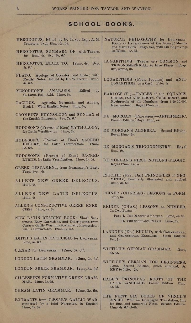 ae 7 HERODOTUS, Edited by G. Lone, Esq., A.M. Complete; 1 vol. 12mo, 6s. 6d. HERODOTUS, SUMMARY OF, with Tastes, &amp;e. 12mo, 4s. 8vo, 5s. 6d. HERODOTUS, INDEX TO. 12mo, 4s. 8vo, 5s. 6d. - PLATO. Apology of Socrates, and Crito ; with English Notes. Edited by Dr. W.Smitu. 12mo, 4s. 6d. . 7 XENOPHON'S ANABASIS. Edited by G. Lone, Esq., A.-M. 12mo, 5s. TACITUS. Agricola, Germania, and Annals, Book I. With English Notes.. 12mo, 5s, CROMBIE’S ETYMOLOGY and SYNTAX of the English Language. 8vo, 7s. 6d. HODGSON’S (Provost of Eton) MYTHOLOGY, for Latin Versification. 12mo, 3s. HODGSON’S (Provost of Eton) SACRED HISTORY, for Latin Versification. 12mo, 3s. 6d. HODGSON’S (Provost of Eton) SACRED LYRICS, for Latin Versification. 12mo, 6s. 6d. GREEK TESTAMENT, from Grirszacn’s Text. Feap. 8vo. 6s. 2 ALLEN’S NEW GREEK DELECTUS. 12m0, 4s. ALLEN’S NEW LATIN DELECTUS. 12mo, 4s. ALLEN’S CONSTRUCTIVE GREEK EXER- CISES. 12mo, 4s. 6d. NEW LATIN READING BOOK; Short Sen- tences, Easy Narrations, and Descriptions, from Cesar’s Gallic War, in a Systematic Progression ; with a DicrionARy. 12mo, 3s. 6d. SMITH’S LATIN EXERCISES for Breinners. 12mo, 5s. 6d. CAESAR for Beeinners. 12mo, 3s. 6d. LONDON LATIN GRAMMAR. 12mo, 2s. 6d. LONDON GREEK GRAMMAR. 12mo, 3s. 6d. GILLESPIE’S FORMATIVE GREEK GRAM- MAR. 12mo, 3s. 6d. CHEAM LATIN GRAMMAR. 12mo, 2s. 6d. EXTRACTS from C/ESAR’S GALLIC WAR, connected by a brief Narrative, in English. 12mo, 2s. 6d. NATURAL PHILOSOPHY for Brernners : FAMILIAR ILLustRATIONS of the LAws of Morion and MecuHaAnics. Fcap. 8vo, with 143 Engrayings on Wood. 3s. 6d. ; LOGARITHMS (Tasies or) COMMON and TRIGONOMETRICAL, to Five Places. Fecap. 8vo, sewed, 3s. LOGARITHMS (Four Ficures) and ANTI- LOGARITHMS, on a Card. Price 1s. BARLOW (P.)—TABLES of the SQUARES, CUBES, SQUARE ROOTS, CUBE ROOTS, and Reciprocals of all Numbers, from 1 to 10,000. Re-examined. Royal 12mo, 8s. DE MORGAN (Prorrssor)—ARITHMETIC. Fourth Edition, Royal 12mo, 4s. DE MORGAN’S ALGEBRA. Second Edition. Royal 12mo, 9s. DE MORGAN’S TRIGONOMETRY. Royal 12mo, 9s. DE MORGAN'S FIRST NOTIONS of LOGIC. Royal 12mo, 1s. 6d, i RITCHIE (Rev. Dr.) PRINCIPLES of GEO- METRY, familiarly illustrated and applied. 12mo, 3s, 6d. REINER (CHARLES) LESSONS on FORM. 12mo, 6s. REINER (CHAS.) LESSONS on NUMBER, In Two Parts:— 4 Part I. THE MAsTeEr’s MANUAL. 12m0, 4s. 6d. II. THE ScHoLAr’s PRAxIS. 12mo, 2s. LARDNER (Dr.) EUCLID, with Commentary, and GEOMETRICAL EXERCISES. Sixth Hdition. 8yo, 7s. WITTICH’S GERMAN GRAMMAR. 6s. 6d. 12mo, WITTICH’S GERMAN FOR BEGINNERS. 12mo. Second Edition, much enlarged, 5s. KEY toditto. 7s. HALL’S PRINCIPAL. ROOTS OF THE LATIN LANGUAGE. Fourth Edition. 12mo, 4s. 6d. THE FIRST SIX BOOKS OF VIRGIL’S AXNEID. With an Interpaged Translation, line for line, and numerous Notes. Second Edition. 12m0, 6s. 6d. cloth.