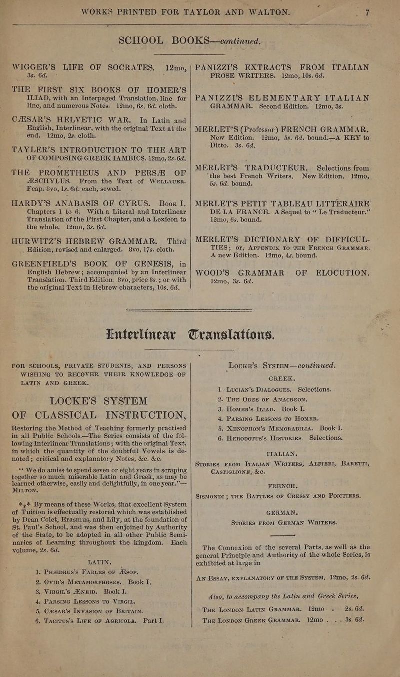 > WIGGER’S LIFE OF 3s. 6d. THE FIRST SIX BOOKS ILIAD, with an Interpaged Translation, line for line, and numerous Notes. 12mo, 6s. 6d. cloth. CAESAR’S HELVETIC WAR. In Latin and English, Interlinear, with the original Text at the end. 12mo, 2s. cloth. TAYLER’S INTRODUCTION TO THE ART OF COMPOSING GREEK IAMBICS. 12mo, 2s. 6d. THE PROMETHEUS AND PERS/ OF ZESCHYLUS. From the Text of Wz#LLAUER. Feap. 8vo, ls. 6d. each, sewed. HARDY’S ANABASIS OF CYRUS. Boox I. Chapters 1 to 6. Witha Literal and Interlinear Translation of the First Chapter, and a Lexicon to the whole. 12mo, 3s. 6d. _ HURWITZ’S HEBREW GRAMMAR. Third _ Edition, revised and enlarged. 8vo, 17s. cloth. GREENFIELD’S BOOK OF GENESIS, in English Hebrew; accompanied by an Interlinear Translation. Third Edition, 8vo, price 8s. ; or with the origina! Text in Hebrew characters, 10s, 6d. SOCRATES, 12mo, PANIZZY’S EXTRACTS FROM ITALIAN PROSE WRITERS. 12mo, 10s. 6d. . PANIZZV’S ELEMENTARY ITALIAN GRAMMAR. Second Edition. 12mo, 3s. MERLET’S (Professor) FRENCH GRAMMAR. New Edition. 12mo, 5s. 6d. bound.—A KEY to Ditto. 3s. 6d. MERLET’S TRADUCTEUR. Selections from the best French Writers. New Edition. 12mo, 5s. 6d. bound. MERLET'S PETIT TABLEAU LITTERAIRE DE LA FRANCE. A Sequel to ‘* Le Traducteur.” 12mo, 6s. bound. MERLET’S DICTIONARY OF DIFFICUL- TIES; or, APPENDIX TO THE FRENCH GRAMMAR. A new Edition. 12mo, 4s. bound. WOOD’S GRAMMAR OF ELOCUTION. 12mo, 3s. 6d. ‘ - FOR SCHOOLS, PRIVATE STUDENTS, AND PERSONS WISHING TO RECOVER THEIR KNOWLEDGE OF LATIN AND GREEK. LOCKE'S SYSTEM OF CLASSICAL INSTRUCTION, Restoring the Method of Teaching formerly practised in all Public Schools.—The Series consists of the fol- lowing Interlinear Translations; with the original Text, in which the quantity of the doubtful Vowels is de- noted; critical and explanatory Notes, &amp;c. &amp;e. ‘* We do amiss to spend seven or eight years in scraping together so much miserable Latin and Greek, as may be MILTON. *,* By means of these Works, that excellent System of Tuition is effectually restored which was established by Dean Colet, Erasmus, and Lily, at the foundation of St. Paul’s School, and was then enjoined by Authority of the State, to be adopted in all other Public Semi- naries of Learning throughout the kingdom, THach volume, 2s. 6d. LATIN. . PH#DRUS’S FABLES oF Alsop, . Ovip’s MeTAmoRPHOsSEs. Book I. . Vireit’s AWNEID. Book I. . PARSING LESSONS TO VIRGIL. . Casar’s INVASION oF BRITAIN. . Tacitus’s Lire or Agricora. Part I. So fF &amp; Locks’s System—continued. GREEK. 1. Lucran’s DrAtocuss, Selections. 2. THE Opgs oF ANACREON, 3. Homer’s Inrap. Book I. 4, Parstne Lessons To Homer. 5. XENOPHON’s MemorABILiA. Book I. 6. Heroporus’s Histories. Selections. ITALIAN, STorIES FROM ITALIAN WRITERS, ALFIERI, BARETTI, CASTIGLIONE, &amp;c. FRENCH. SISMONDI ; THE BATTLES OF CRESSY AND POICTIERS, GERMAN. SToRIES FRoM GERMAN WRITERS. The Connexion of the several Parts, as well as the general Principle and Authority of the whole Series, is exhibited at large in An EssAy, EXPLANATORY OF THE SysTEM. 12mo, Qs. 6d. Also, to accompany the Latin and Greek Series, 2s. 6d. «2.08. OG» Tue Lonpon LATIN GRAMMAR. I2mo . Tue Lonpon GREEK GRAMMAR. 12mo .