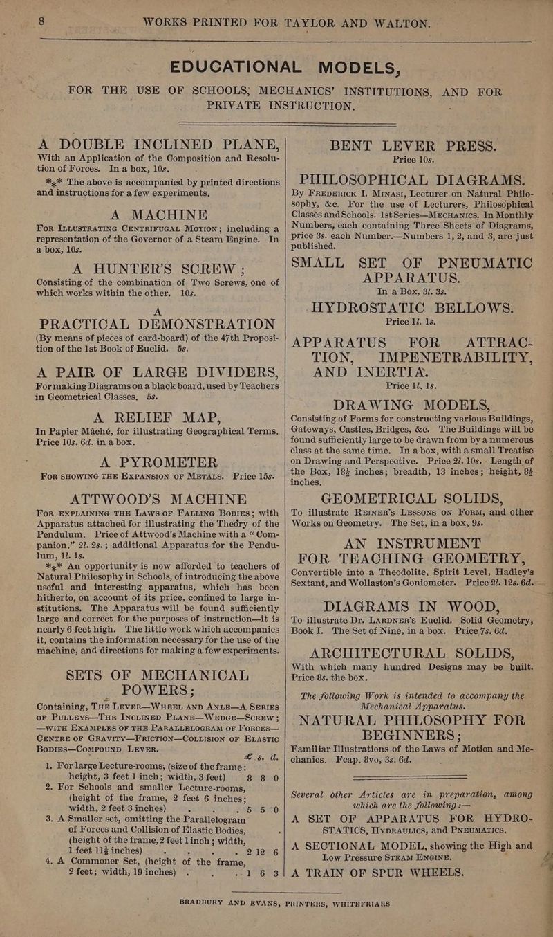 FOR THE INSTITUTIONS, AND FOR A DOUBLE INCLINED PLANE, With an Application of the Composition and Resolu- tion of Forces. In a box, 10s. *,* The above is accompanied by printed directions and instructions for afew experiments, A MACHINE For ILLustrRATING CENTRIFUGAL Motion; including a representation of the Governor of a Steam Engine. In a box, 10s. A HUNTER’S SCREW ; Consisting of the combination of Two Screws, one of which works within the other. 10s. A PRACTICAL DEMONSTRATION (By means of pieces of card-board) of the 47th Proposi- tion of the 1st Book of Euclid. 5s. A PAIR OF LARGE DIVIDERS, For making Diagrams on a black board, used by Teachers in Geometrical Classes, 5s. A RELIEF MAP, In Papier Maché, for illustrating Geoeeaphical Terms, Price 10s. 6d. in a box. A PYROMETER For SHOWING THE EXPANSION OF METALS. ATTWOOD’S MACHINE For EXPLAINING THE LAWS OF FALLING Bopies; with Apparatus attached for illustrating the Thedry of the Pendulum. Price of Attwood’s Machine with a “ Com- panion,” 27. 2s.; additional Apparatus for the Pendu- lum, 1. Is. *,* An opportunity is now afforded to teachers of Natural Philosophy in Schools, of introducing the above useful and interesting apparatus, which has been hitherto, on account of its price, confined to large in- stitutions. The Apparatus will be found sufficiently large and correct for the purposes of instruction—it is nearly 6 feet high. The little work which accompanies it, contains the information necessary for the use of the machine, and directions for making a few experiments. SETS OF MECHANICAL POWERS; ads Containing, THE LEVER—WHEEL AND AxLE—A SERIES oF PuLLEYsS—THE INCLINED PLANE—WEDGE—SCREW ; —WITH EXAMPLES OF THE PARALLELOGRAM OF ForcEsS— CENTRE OF GRAVITY—F'RICTION—COLLISION OF ELASTIC Boprzs—ComrounbD LEVER. Price 15s. £5. a. 1. For large Lecture-rooms, (size of the frame: height, 3 feet 1 inch; width, 3 feet) 8 8 0 2. For Schools and smaller Lecture-rooms, (height of the frame, 2 feet 6 inches; width, 2 feet 3 inches) S 5° 5-0 3. A Smaller set, omitting the Parallélogram of Forces and Collision of Elastic Bodies, (height of the frame, 2 feet linch ; width, 1 feet 115 inches) * ape pC ha 4. A Commoner Set, (height of the’ frame, 2 feet; width, 19inches) . ‘ is aa PAs BENT LEVER PRESS. Price 10s. PHILOSOPHICAL DIAGRAMS. By Freperick I. Mrnast, Lecturer.on Natural Philo- sophy, &amp;c. For the use of Lecturers, Philosophical Classes andSchools. 1st Series—Mercuanics, In Monthly Numbers, each containing Three Sheets of Diagrams, price 3s. each Number.—Numbers 1, 2, and 3, are just published. SMALL SET OF PNEUMATIC APPARATUS. In a Box, 3/. 3s. -HYDROSTATIC BELLOWS. Price 1J. 1s. APPARATUS FOR ATTRAC- TION, IMPENETRABILITY, AND INERTIA. Price 12. 1s. DRAWING MODELS, Consisting of Forms for constructing various Buildings, Gateways, Castles, Bridges, &amp;c. The Buildings will be found sufficiently large to be drawn from by a numerous class at the same time. In a box, with asmall Treatise on Drawing and Perspective. Price 2/. 10s. - Length of inches. GEOMETRICAL SOLIDS, To illustrate REmNER’s LESSONS oN Form, and other Works on Geometry. The Set, in a box, 9s. AN INSTRUMENT FOR TEACHING GEOMETRY, Convertible into a Theodolite, Spirit Level, Hadley’s Sextant, and Wollaston’s Goniometer. DIAGRAMS IN WOOD, To illustrate Dr. LARDNER’s Euclid. Solid Geometry, Book I. The Set of Nine, ina box. Price 7s. 6d. ARCHITECTURAL SOLIDS, With which many hundred Designs may be built. Price 8s. the box. The following Work is intended to accompany the Mechanical Apparatus. NATURAL PHILOSOPHY FOR BEGINNERS ; Familiar Illustrations of the Laws of Motion and Me- chanics, Fcap. 8vo, 3s. 6d. Several other Articles are in preparation, among which are the following :— A SET OF APPARATUS FOR HYDRO- STATICS, Hypravtics, and PNEUMATICS. A SECTIONAL MODEL, showing the High and Low Pressure STEAM ENGINE. A TRAIN OF SPUR WHEELS.