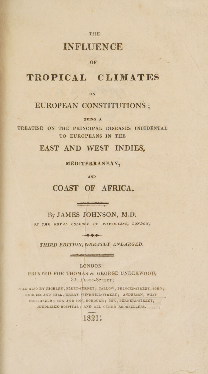 - THE INFLUENCE ‘OF TROPICAL C LIMATES EUROPEAN CONSTITUTIONS : BEING A TREATISE ON THE PRINCIPAL DISEASES INCIDENTAL TO EUROPEANS IN THE EAST AND WEST INDIES, MEDITERRANEAN, AND COAST OF. AFRICA, By JAMES JOHNSON, M.D. OF THE ROYAL COLLEGE OF PHYSICIANS, LONDON. &gt;&gt; THIRD EDITION, GREATLY ENLARGED. } Set ee RTE PERE ee LONDON: PRINTED FOR THOMAS &amp; GEORGE UNDERWOOD, 32; HuEEt-STREeT 5 SOLD ALSO BY HIGHLEY, FLEET-S} REET; CALLOW, PRINCES-STREET ,50HO 3 BURGESS AND HILL, GREAT WINDMILL-STREET ; ANDERSON, WEST= SMITHFIELD 5; COX AND SON, BOROUGH 5 cox, BERNERS-STREET, MIDDLESEX-HOSPITAL: AND ALL OTHER BOOKSELLERS. 1821: