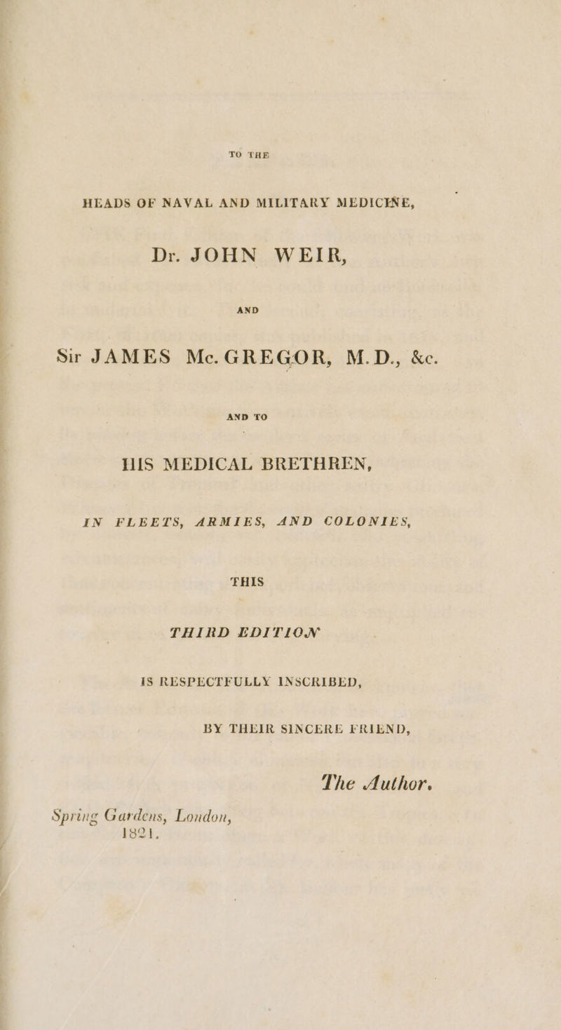 TO THE HEADS OF NAVAL AND MILITARY MEDICENE, Dr. JOHN WEIR, Sir JAMES Mc.GREGOR, M.D., &amp;c. AND TO HIS MEDICAL BRETHREN, IN FLEETS, ARMIES, AND COLONIES, THIS THIRD EDITION 1S RESPECTFULLY INSCRIBED, BY THEIR SINCERE FRIEND, The Author. Spring Gardens, Loudon, 182}.