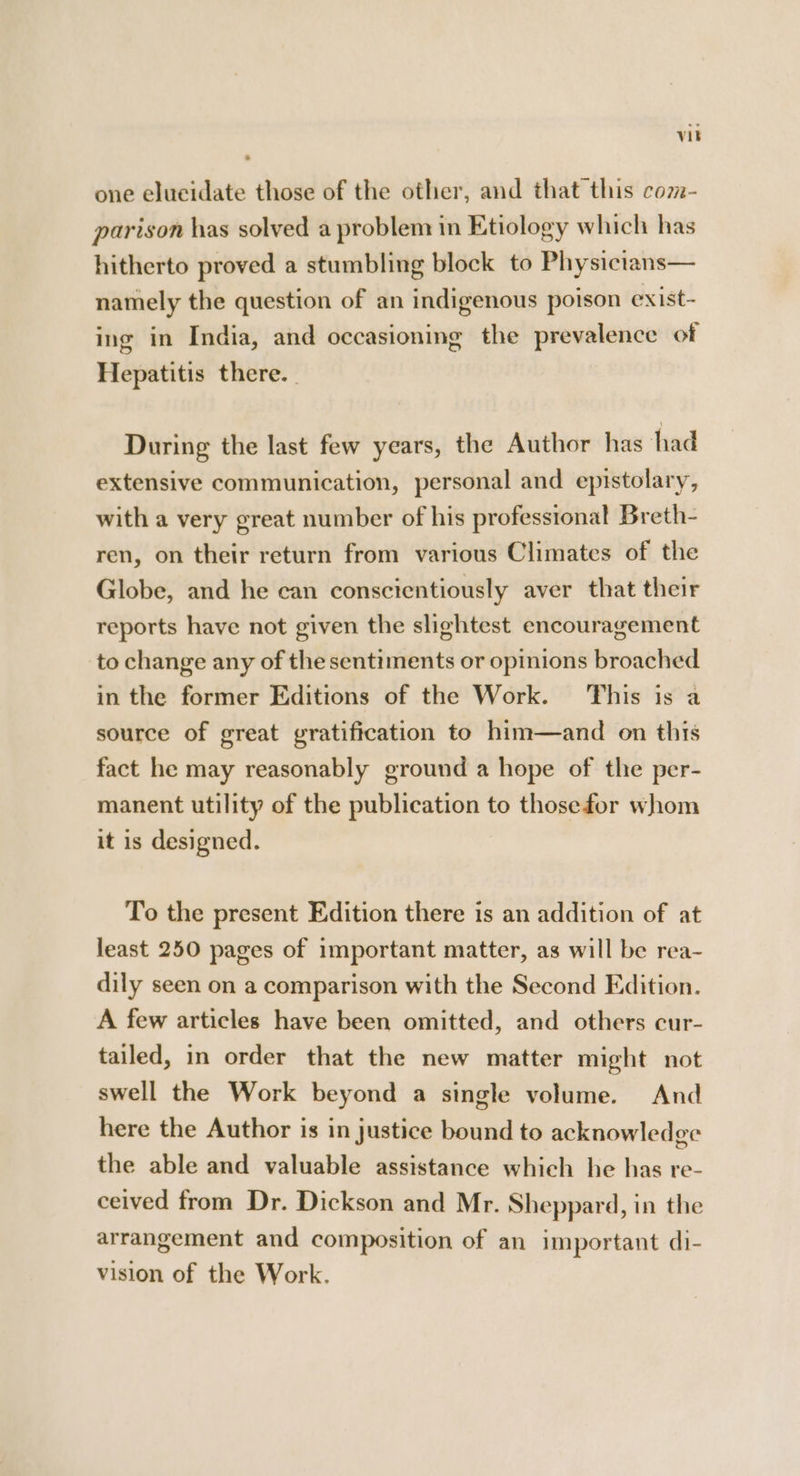 Vik one elucidate those of the other, and that this com- parison has solved a problem in Etiology which has hitherto proved a stumbling block to Physicitans— namely the question of an indigenous poison exist- ing in India, and occasioning the prevalence of Hepatitis there. | During the last few years, the Author has had extensive communication, personal and epistolary, with a very great number of his professional Breth- ren, on their return from various Climates of the Globe, and he can conscientiously aver that their reports have not given the slightest encouragement to change any of the sentiments or opinions broached in the former Editions of the Work. This is a source of great yratification to him—and on this fact he may reasonably ground a hope of the per- manent utility of the publication to thosefor whom it is designed. To the present Edition there is an addition of at least 250 pages of important matter, as will be rea- dily seen on a comparison with the Second Edition. A few articles have been omitted, and others cur- tailed, in order that the new matter might not swell the Work beyond a single volume. And here the Author is in justice bound to acknowledge the able and valuable assistance which he has re- ceived from Dr. Dickson and Mr. Sheppard, in the arrangement and composition of an important di- vision of the Work.