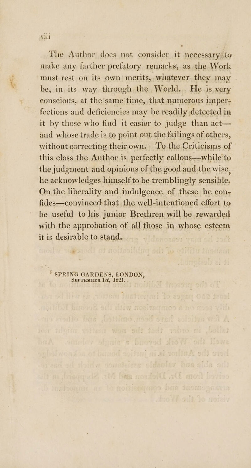 The Author does not consider it necessary. to make any farther prefatory remarks, as the Work must rest on its own merits, whatever they may . be, in its way through the World. He is very conscious, at the same time, that numerous Imper- fections and deficiencies may be readily detected in it by those who find it easier to judge than act— and whose trade is to point out the failings of others, without correcting theirown. ‘To the Criticisms of this class the Author is perfectly eallous—while to the judgment and opinions of the good and the wise, he acknowledges himself to be tremblingly sensible. On the liberality and indulgence of these he con- fides—convinced: that the well-intentioned effort to be useful to his junior Brethren will be rewarded with the approbation of all those in whose esteem it is desirable to stand. | ? a * SPRING GARDENS, LONDON, SEPTEMBER sé, 1821,