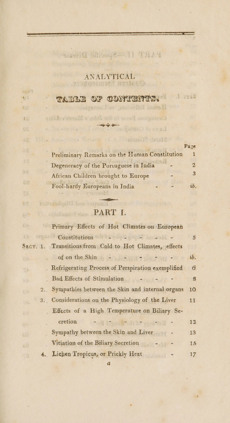 ete? i Degeneracy of the Portuguese inIndia—- 2 African Children brought to Europe - a Fool-hardy Europeans in India - - ib, mee PART I. Primary Effects of Hot Climates ou European Constitutions - - - 23h - 5 Secr. 1. Transitions from Cold te Hot Climates, effects of on the Skin = re - ~ - ib. Refrigerating Process of Perspiration exemplified 6 Bad Effects of Stimulation - - - 2. Sympathies between the Skin and internalorgans 10 3, Considerations on the Physiology of the Liver 11 Effects of a High Temperature on Biliary Se- cretion - toed ~ ¥ “ 12 Sympathy between the Skin and Liver - Vs Vitiation of the Biliary Secretion eg 4 15 4, Lichen Tropicus, or Prickly Heat - 17 ANALYTICAL TABLE OF COMPRIS) 6 ie gat: | Paze Preliminary Remarks on the H uman Constitution 1 a
