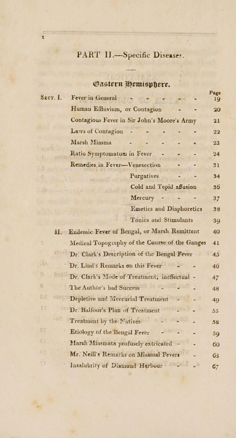 PART I].—Specific Diseases. Castern Wenisphere, Human Effluvium, or Contagion : Laws of Contagion - « . a Marsh Miasma = se _ se Remedies in. Fever-—Venesection : Purgatives - Mercury - - Tonics and Stimulants The Author's bad Success - - Depletive and Mercurial Treatment | - Dr. Balfour's Plan of Treatment - Treatment by the Natives &gt; s Etiology of the Bengal Fever ~ ° = Marsh Miasmata profusely extricated - Mr. Neill’s Remarks on Miasmal Fevers Insalubrity of Diamond’ Harbour -