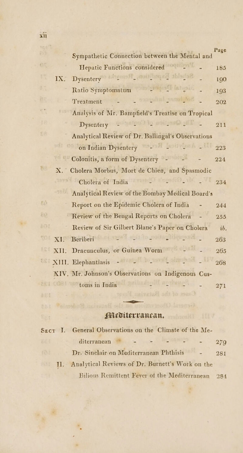 xi Page Sympathetic Connection between the Mental and Hepatic Functions considered - - 185 IX. Dysentery ve - ae ee 190 Ratio Symptomatum Bi ee - - 193 Treatment - - - SAO - 202 Analysis of Mr. Bampfield’s Treatise on Tropical Dysentery - - - ~ - 211 Analytical Review of Dr. Ballingal’s Observations on Indian Dysentery - - - - 223 Colonitis, a form of Dysentery - - - 224 X. Cholera Morbus, Mort de Chien, and Spasmodic Cholera of India - - ~ - 234 Analytical Review of the Bombay Medical Board’s Report on the Epidemic Cholera of India - 244 Review of the Bengal Reports on Cholera - 255 Review of Sir Gilbert Blane’s Paper on Cholera ib. XI. Beriberi - - - = ~ - 263 XIi. Dracunculus, or Guinea Worm ae 265 XIII. Elephantiasis — - ~ ~ - - ° 268 XIV, Mr. Johnson's Observations on Indigenous Cus- toms in India - ~ - 71 ei sMediterrancan, Secr I. General Observations on the Climate of the Me- diterranean “= - - - - 279 Dr. Sinclair on Mediterranean Phthisis % 281 I], Analytical Reviews of Dr. Burnett's Work on the Bilious Remittent Fever of the Mediterranean 284