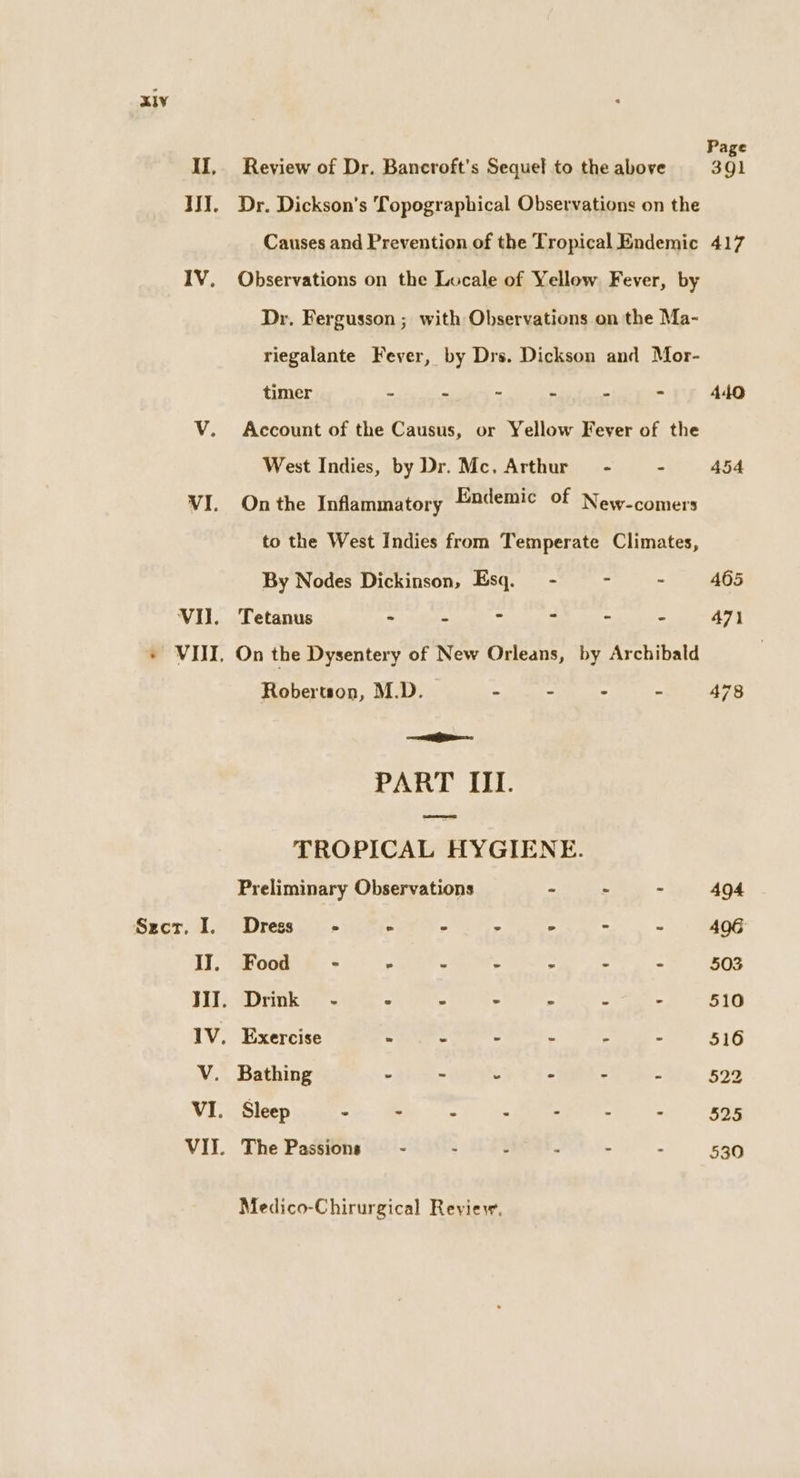 II, Review of Dr. Bancroft’s Sequel to the above YW. Dr. Dickson's Topographical Observations on the Causes and Prevention of the Tropical Endemic IV. Observations on the Locale of Yellow Fever, by Dr. Fergusson ; with Observations on the Ma- riegalante Fever, by Drs. Dickson and Mor- timer - - - ‘ . : V. Account of the Causus, or Yellow Fever of the West Indies, by Dr. Mc. Arthur - - VI. Onthe Inflammatory Endemic of Newcomers to the West Indies from Temperate Climates, By Nodes Dickinson, Esq. - - VII. Tetanus - - - ~ = - » WIT. On the Dysentery of New Orleans, by Archibald Robertson, M.D. - - . - eatin: PART III. TROPICAL HYGIENE. Preliminary Observations - - . Szct. I. Dress’ - © ° - -  IJ, Food’ - - ° : : s : WI. Drink - - . - “ : : IV. Exercise = : - - - V. Bathing - ~ 4 : : Z VI. Sleep 5 ey &gt; RUMOR oy os VII. The Passions - - . - . Medico-Chirurgical Reyiew. Page 391 417 494 406 503 510 516 522 525 530