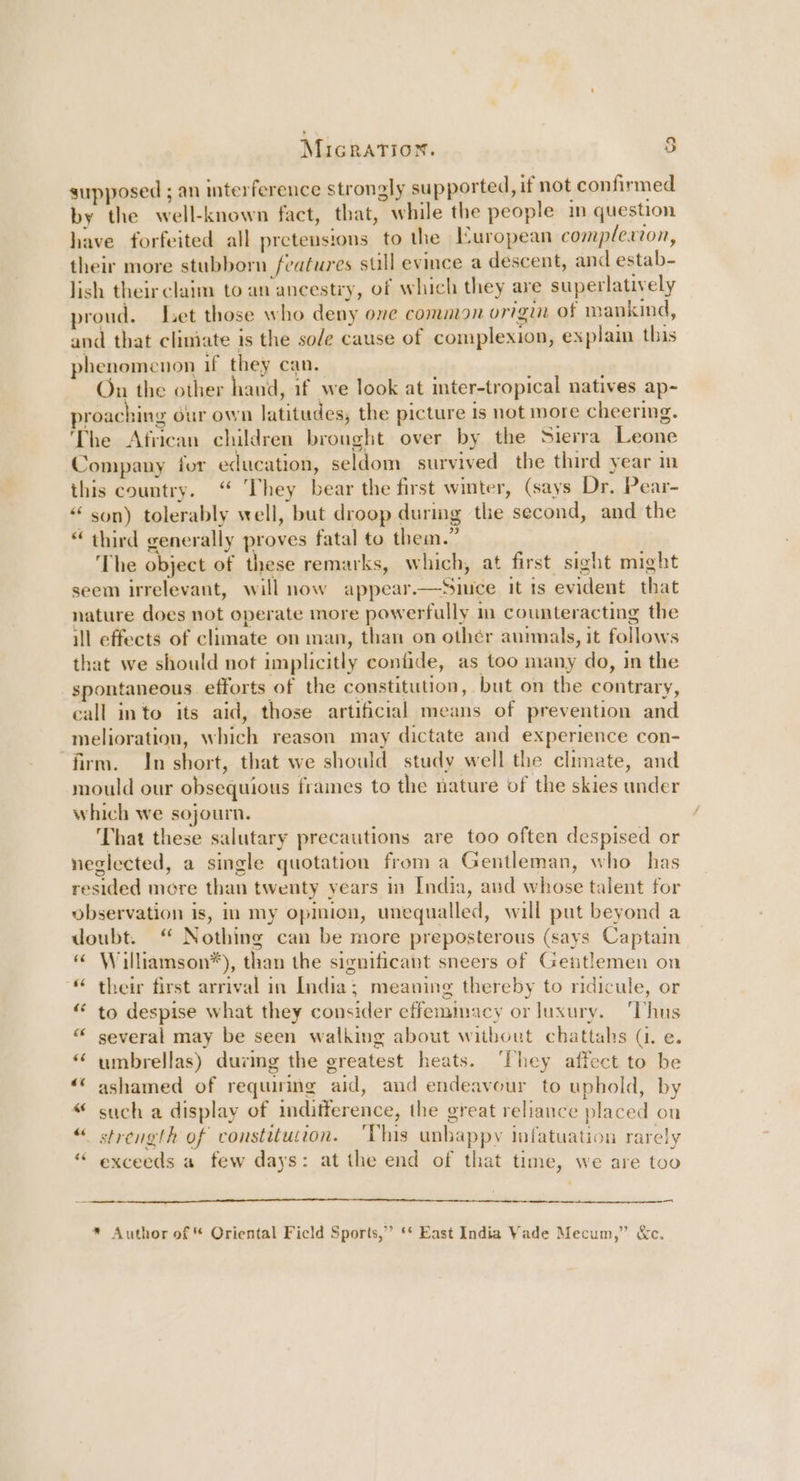 Micration. ) supposed ; an interference strongly supported, if not confirmed by the well-known fact, that, while the people in question have forfeited all pretensions to the European complexion, their more stubborn features sull evince a descent, and estab- lish theirclaim to an ancestry, of which they are superlatively proud. Let those who deny one common origin of mankind, and that climiate is the sole cause of complexion, explain this phenomenon if they can. On the other hand, if we look at inter-tropical natives ap- proaching our own latitudes, the picture is not more cheering. The African children brought over by the Sierra Leone Company for education, seldom survived the third year in this country. “ They bear the first winter, (says Dr. Pear- “ son) tolerably well, but droop during the second, and the “ third generally proves fatal to them.” The object of these remarks, which, at first sight might seem irrelevant, will now appear.—Siuce it ts evident that nature does not operate more powerfully m counteracting the ill effects of climate on man, than on othér animals, it follows that we should not implicitly confide, as too many do, in the spontaneous efforts of the constitution, but on the contrary, call into its aid, those artificial means of prevention and -melioration, which reason may dictate and experience con- firm. In short, that we should study well the climate, and mould our obsequious frames to the nature of the skies under which we sojourn. That these salutary precautions are too often despised or neglected, a single quotation froma Gentleman, who has resided more than twenty years in India, and whose talent for observation is, im my opinion, unequalled, will put beyond a doubt. “ Nothing can be more preposterous (says Captain “ Williamson*), than the significant sneers of Gentlemen on “ their first arrival in India; meaning thereby to ridicule, or “ to despise what they consider effemimacy or luxury. ‘Thus “ y several may be seen walking about without chattahs (. e. ‘‘ umbrellas) during the greatest heats. ‘They affect to be “‘ ashamed of requiring aid, and endeavour to uphold, by “ such a display of inditference, the great reliance placed on strength of constitution. 'Vhis unbappy infatuation rarely exceeds a few days: at the end of that time, we are too _ * Author of * Oriental Ficld Sports,” ‘* East India Vade Mecum,” &amp;c.