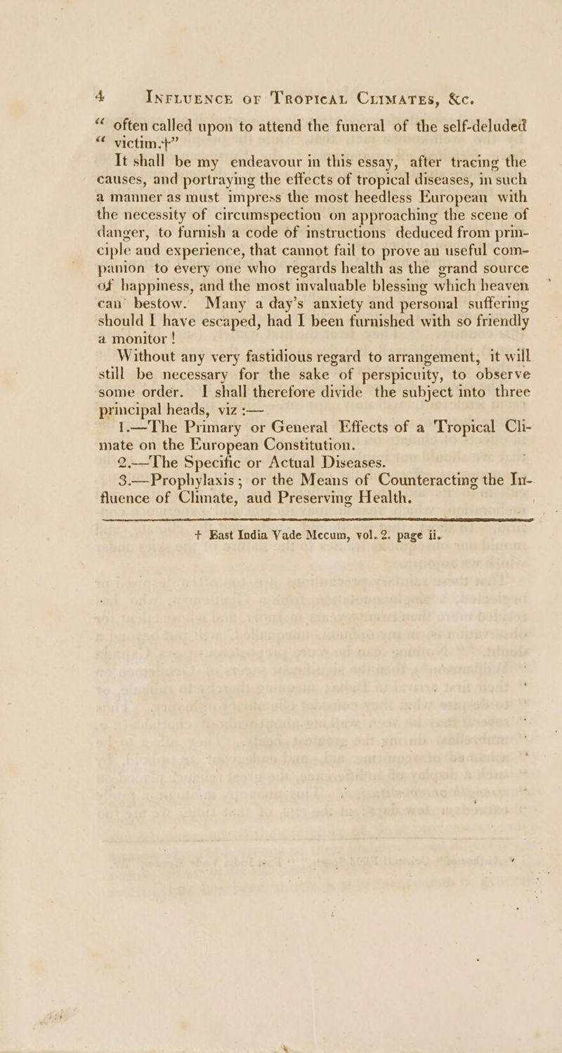 “* often called upon to attend the funeral of the self-deluded “ victim.}” It shall be my endeavour in this essay, after tracing the causes, and portraying the effects of tropical diseases, in such a manner as must impress the most heedless European with the necessity of circumspection on approaching the scene of danger, to furnish a code of instructions deduced from prin- ciple and experience, that cannot fail to prove an useful com- panion to every one who regards health as the grand source of happiess, and the most invaluable blessing which heaven can’ bestow. Many a day’s anxiety and personal suffering should | have escaped, had I been furnished with so friendly a monitor ! Without any very fastidious regard to arr angement, it w “ill still be necessary for the sake of perspicuity, to observe some order. I shall therefore divide the subject into three principal heads, viz :— 1.—The Primary or General Effects of a Tropical Cli- mate on the European Constitution. 2.—The Specific or Actual Diseases. 3.—Prophylaxis ; or the Means of Counteracting the In- fluence of Climate, aud Preserving Health.