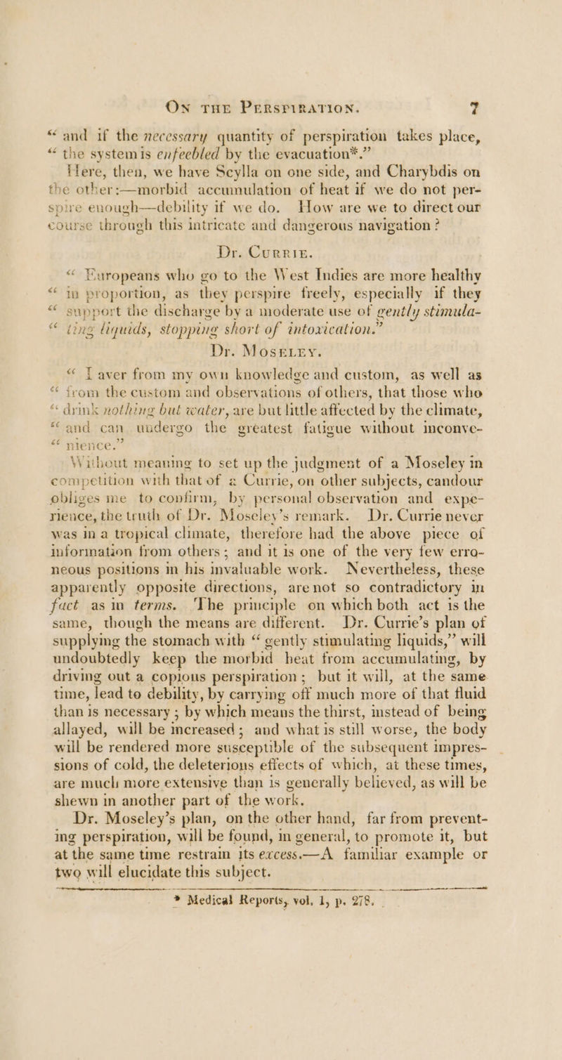 Own THE PERSPIRATION. ‘and if the necessary quantity of perspiration takes place, ¢ te systemis enfeebled by the evacuation*.” ifere, then, we have Scylla on one side, and Charybdis on the other:—morbid accumulation of heat if we do not per- spire enough—debility if we do. How are we to direct our course through this intricate and dangerous navigation ? Dr. Currie. éiy EG Europeans who go to the West Indies are more healthy ig proportion, as they perspire freely, especially if they support the discharge by a moderate use of gently stimula- ting liquids, stopping short of intoxication.” Dr. Mosetry. “ Laver from my own knowledge and custom, as well as irom the custom and observations of others, that those who drink nothing but water, are but little affected by the climate, and can uudergo the greatest fatigue without inconve- nience.” Without meaning to set up the judgment of a Moseley in competition with thatof ¢ Currie, on other subjects, candour obliges me to confirm, by personal observation and expe- nience, the truth of Dr. Moseley’s remark. Dr. Currie never was in a tropical climate, therefore had the above piece of information from others; and it is one of the very few erra- neous positions in his invaluable work. Nevertheless, these apparently opposite directions, are not so contradictory in fact asin terms. ‘The principle on which both act is the same, though the means are different. Dr. Currie’s plan of supplymg the stomach with “ gently stimulating liquids,” will undoubtedly keep the morbid heat from accumulating, by driving out a coplous per spiration ; but it will, at the same time, lead to debility, by carrying off much more of that fluid than 1s necessary ; : by which means the thirst, mstead of being allayed, will be increased ; ; and what is still worse, the body will be rendered more susceptible of the subsequent impres- sions of cold, the deleterions effects of which, at these times, are much more extensive than is generally believed, as will be shewn in another part of the work, Dr. Moseley’s plan, onthe other hand, far from prevent- ing perspiration, will be found, in general, to promote it, but at ‘the same time restrain Its excess.—A familiar example or two w ill elucidate this subject. ~~ a * Medical Reports, vol, 1, p. 278.