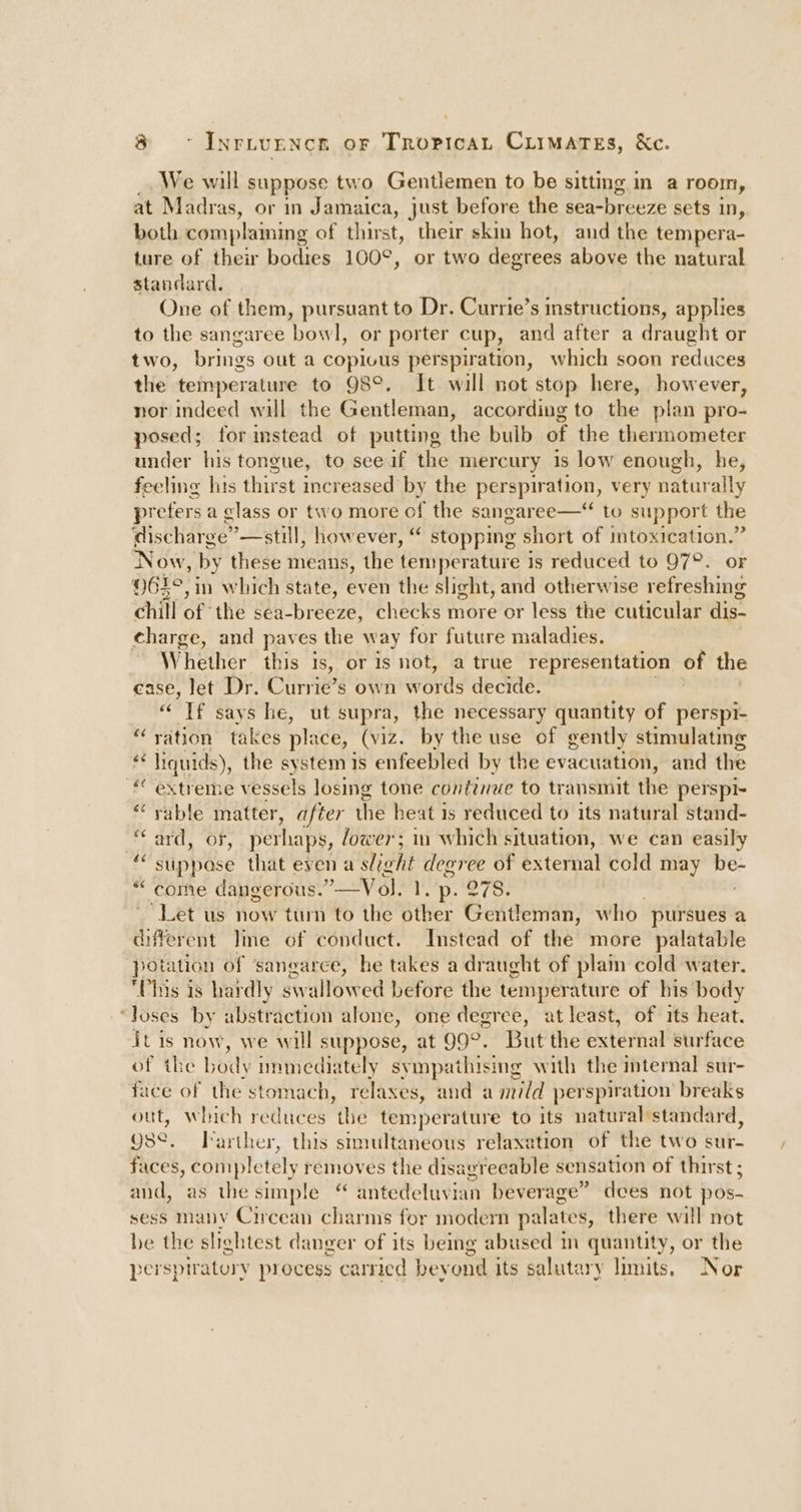 We will suppose two Gentlemen to be sitting in a room, at Madras, or in Jamaica, just before the sea-breeze sets in, both complaining of thirst, their skin hot, and the tempera- ture of their bodies 100°, or two degrees above the natural standard. One of them, pursuant to Dr. Currie’s instructions, applies to the sangaree bowl, or porter cup, and after a draught or two, brings out a copious perspiration, which soon reduces the temperature to 98°. Jt will not stop here, however, nor indeed will the Gentleman, according to the plan pro- posed; for imstead of putting the bulb of the thermometer under his tongue, to see if the mercury is low enough, he, feeling his thirst increased by the perspiration, very naturally prefers a class or two more of the sangaree—“ to support the discharge” —still, however, “ stopping short of intoxication.” Now, by these means, the temperature is reduced to 97°. or 61°, in which state, even the slight, and otherwise refreshing chill of the sea-breeze, checks more or less the cuticular dis. charge, and paves the way for future maladies. | Whether this Is, or is not, a true representation of the ease, let Dr. Currie’s own words decide. “If says he, ut supra, the necessary quantity of perspi- ‘ration takes place, (viz. by the use of gently stimulating i 2“ Hiquids) the systemis enfeebled by the evacuation, and the “extreme vessels losing tone continue to transmit the perspi- ‘rable matter, after the heat is reduced to its natural stand- ard, of, pethaps, lower; in which situation, we can easily “suppose that even a a slight degree of external cold may ha come dangerous.’ _VoJ. 1. p. 278. “Let us now tum to the other Gentleman, who pursues.a different Ime of conduct. Instead of the more palatable potation of ‘sangarce, he takes a draught of plain cold water. Phis is hardly swallowed before the temperature of his body loses by abstraction alone, one degree, atleast, of its heat. it is now, we will suppose, at 99°. But the external surface of the body nunmediately syinpathising with the internal sur- face of the stomach, relaxes, and a mild perspiration breaks out, which reduces the temperature to its natural standard, gse, Farther, this stmultaneous relaxation of the two sur- faces, completely removes the disagreeable sensation of thirst ; and, as the simple “ antedeluvian beverage” dees not pos- sess many Circean charms for modern palates, there will not be the slightest danger of its being abused in quantity, or the perspiratory process carried bey ond its salut: ary limits. Nor vA eo nN