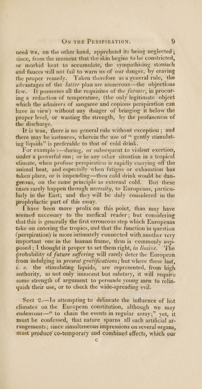 need we, on the other hand, apprehend its being neglected ; since, from the moment that the skin begins to be constricted, or morbid heat to accumulate, the sympathising stomach and fauces will not fail to warn us of our danger, by eraving the proper remedy. Taken therefore asa general rule, the advantages of the datter plan are numerous—the objections few. It possesses all the requisites of the former, in procur- ing a reduction of temperature, (the only legitimate object which the admirers of sangaree and copious perspiration can have in view) without any danger of bringing it below the proper level, or wasting the strength, by the profusenéss of the discharge. It is true, there is no general rule without exception ; and there may be instances, wherein the use of ‘ gently stimulat- ing liquids” is preferable to that of cold drink. For example :—during, or subsequent to violent exertion, under a powerful sun; or in any other situation m a tropical elimate, when profuse perspiration is rapidly carrying off the animal heat, and especially when fatigue or exhaustion has taken place, or is impending—then cold drink would be dan- gerous, on the same principle as external cold. But these ¢ases rarely happen through necesszty, to Kuropeans, particu- larly in the East; and they will be duly considered in the prophylactic part of this essay. Ihave been more prolix on this point, than may have seemed necessary to the medical reader; but considering that this is generally the first erroneous step which Europeans take on entering the tropics, and that the function in question (perspiration) is more intimately connected with another very important one in the human frame, than is commonly sup- posed ; [ thought it proper to set them right, zn Jimine. The probability of future suffering will rarely deter the European from indulging in present gratifications ; but where these last, ?. e. the stimulating liquids, are represented, from high authority, as not only innocent but salutary, it will require some strength of argument to persuade young men to relin- quish their use, or to check the wide-spreading evil. Sect 2.—In attempting to delineate the influence of hot climates on the European constitution, although we may endeavour— to chain the events in regular array;” yet, it must be confessed, that nature spurns all such artificial ar- rangements; since simultaneous impressions on several organs, must produce’ co-temporary and combined effects, which our c
