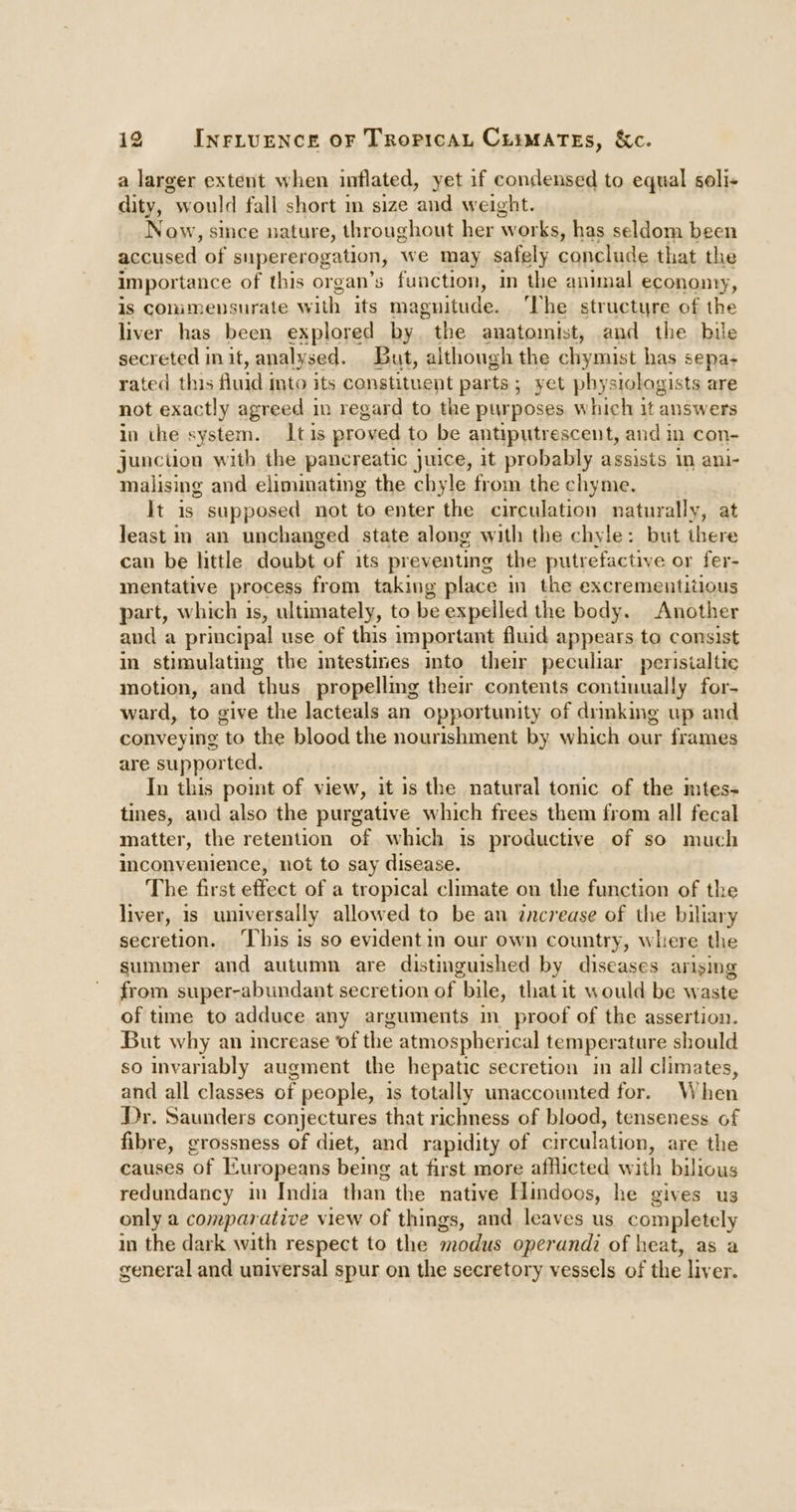 a larger extent when inflated, yet if condensed to equal seli- dity, would fall short m size and weight. Now, smce nature, throughout her works, has seldom been accused. of supererogation, we may safely conclude that the importance of this organ’s function, in the animal econonny, is commensurate with its maguitude. ‘Vhe structure of the liver has been explored by. the anatomist, aud the bile secreted init, analysed. But, although the chymist has sepa- rated this fluid mto its constituent parts; yet physiologists are not exactly agreed in regard to the purposes, which it answers in the system. Its proved to be antiputrescent, and i in Con- junction with the pancreatic juice, it probably assists im ani- malising and eliminating the chyle from the chyme. It is supposed not to enter the circulation naturally, at least im an unchanged state along with the chyle: but there can be little doubt of its preventing the putrefactiye or fer- mentative process from taking place in the excrementitious part, which is, ultimately, to be expelled the body. Another and a principal use of this important fluid appears to consist in stimulating the intestines into their peculiar peristaltic motion, and thus propellmg their contents continually for- ward, to give the lacteals an opportunity of drmking up and conveying to the blood the nourishment by which our frames are supported. In this point of view, it is the natural tonic of the mtes- tines, and also the purgative which frees them from all fecal matter, the retention of which 1s productive of so much inconvenience, not to say disease. The first effect of a tropical climate on the function of the liver, is universally allowed to be an increase of the biliary secretion. This is so evident in our own country, where the summer and autumn are distinguished by diseases arising from super-abundant secretion of bile, that it would be waste of time to adduce any arguments in_proof of the assertion. But why an increase of the atmospherical temperature should so invariably augment the hepatic secretion in all climates, and all classes of people, 1s totally unaccounted for. When Dr. Saunders conjectures that richness of blood, tenseness of fibre, grossness of diet, and rapidity of circulation, are the causes of Europeans being at first more afflicted with bilious redundancy in India than the native Hindoos, he gives us only a comparative view of things, and leaves us completely in the dark with respect to the modus operand? of heat, as a general and universal spur on the secretory vessels of the liver.