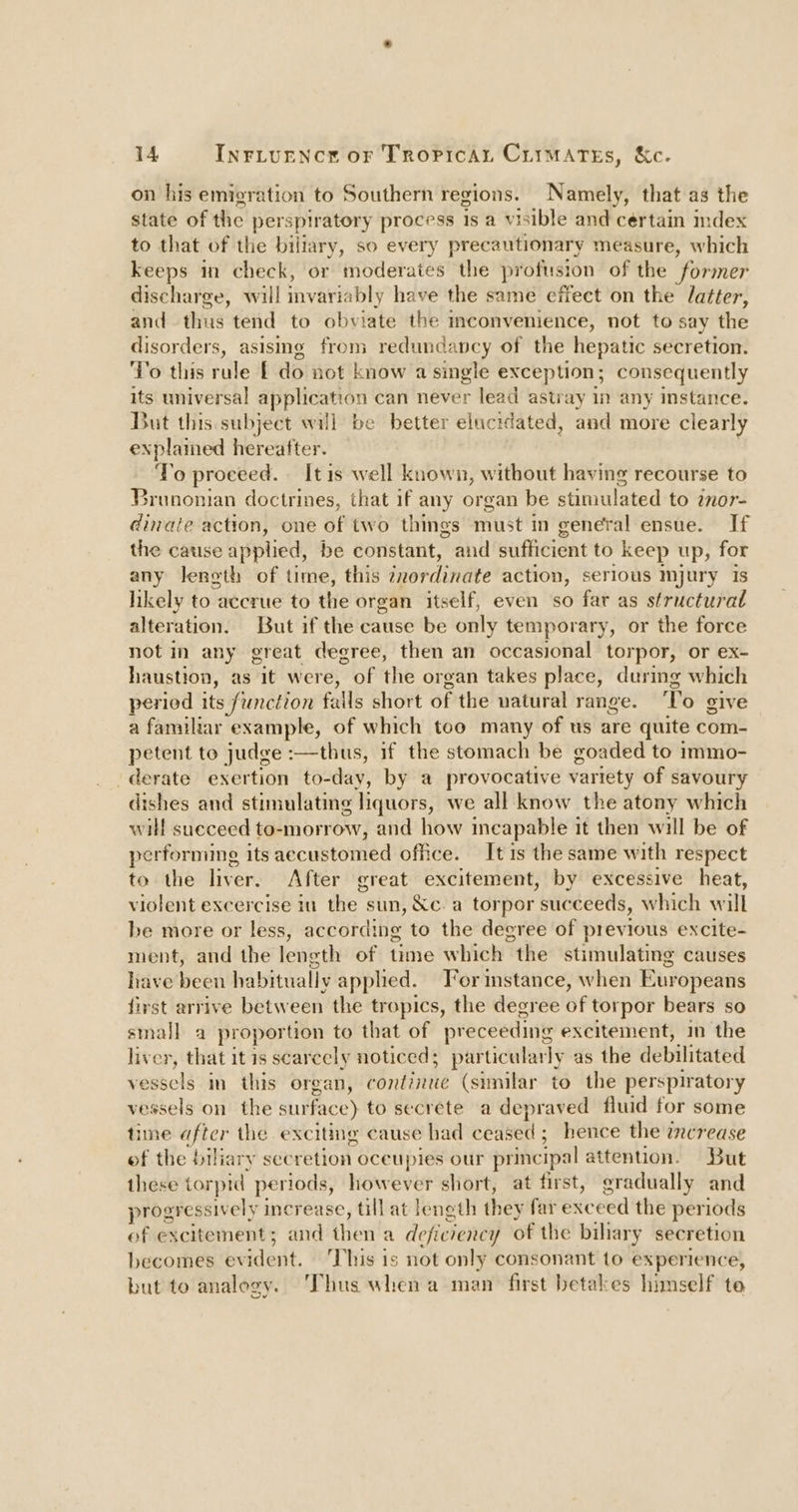 on his emigration to Southern regions. Namely, that as the state of the perspiratory process is a visible and certain index to that of the biliary, so every precautionary measure, which keeps in check, or moderates the profusion of the former discharge, will invariably have the same effect on the latter, and thus tend to obviate the convenience, not to say the disorders, asismg from redundancy of the hepatic secretion. To this rule f do not know’a single exception; consequently its universal application can never lead astray in any instance. But this subject will be better elucidated, and more clearly explained hereafter. To proceed. [tis well known, without having recourse to Brunonian doctrines, that if any organ be stimulated to inor- dinate action, one of two things must in general ensue. If the cause applied, be constant, and sufficient to keep up, for any leneth of time, this inordinate action, serious mjury Is likely to accrue to the organ itself, even so far as structural alteration. But if the cause be only temporary, or the force not in any great degree, then an occasional torpor, or ex- haustion, as it were, of the organ takes place, during which period its function falls short of the natural range. ‘To give a familiar example, of which too many of us are quite com- petent to judge :—thus, if the stomach be goaded to immo- derate exertion to-day, by a provocative variety of savoury dishes and stimulating liquors, we all know the atony which will sueceed to-morrow, and how ineapable it then will be of perforniing its aecustomed office. It 1s the same with respect to the liver. After great excitement, by excessive heat, violent excercise iu the | sun, &amp;c. a torpor ‘succeeds, which will be more or less, according to the degree of previous excite- ment, and the length of time which the stimulating causes have been habitually apphed. Fer mstance, when Europeans first arrive between the tropics, the degree of torpor bears so small a proportion to that of preceeding excitement, in the liver, that it 1s scarcely noticed; particularly as the debilitated vesselin this’ 0 organ, continue (similar to the perspiratory vessels on the surface) to secrete a depraved fluid for some time aftcr the exciting cause had ceased; hence the increase of the biliary secretion oceupies our principal attention. But these torpid periods, however short, at first, gradually and progressively increase, till at length they far exceed the periods of excitement; and then'a deficiency of the bihary secretion becomes evident. This is not only consonant to experience, but to analogy. Thus when a man first betakes himself te