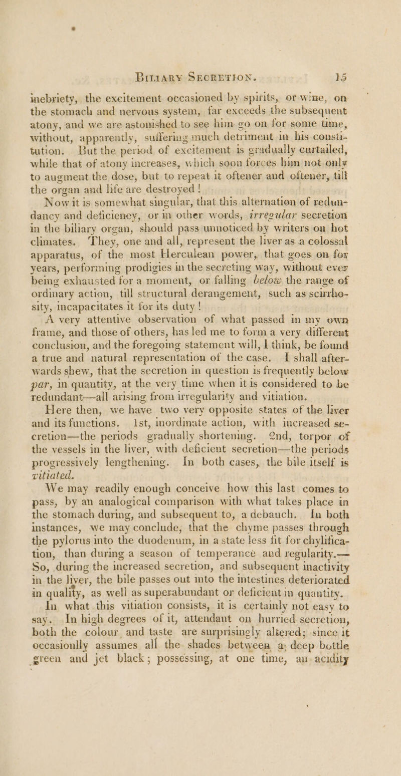 uiebriety, the excitement occasioned by spirits, or wine, on the stomach and nervous system, far exceeds ne subsequent atony, and we are astonished to see hun go on for some time, without, apparently, suffering much detriment in his consti- tation. But the period of excitement is cradually curtailed, while that of atony increases, which soon forces him not. only to augment the dose, but to repeat it oftener and oftener, till the organ and life are destroyed ! Now it is somewhat sincular, that this alternation of redun- dancy and deticieney, or m other words, irregular secretion in the biliary organ, should pass unnoticed by writers on hot chmates. ‘T hey, one and all, represent the liver as a colessal apparatus, of the most Herculean power, that goes. on for years, performing prodigies in the secreting way, vaticat ever being exhausted fora moment, or falling below the range of ordinary action, till structural ‘derangement, such as scirrho- sity, Incapacitates it for its duty ! A very attentive observation of what passed in my own frame, and those of others, has led me to forma very different conclusion, and the foregoing statement will, | think, be found a true and natural representation of the case. I shall after- wards shew, that the secretion in question is frequently below par, quantity, at the very time when it is considered to be redundant—all arising from irregularity and vitiation. Here then, we have two very opposite states of the liver and its functions. Ist, inordinate action, with increased se- cretion—the periods oradually shortening. 2nd, terpor of the vessels in the liver, with deficient secretion—the periods progressively lengthening. In both cases, the bile itself is vitiated. We may readily enough conceive how this last comes to pass, by an analogical comparison with what takes place in the stomach during, and subsequent to, adebauch. In both instances, we may conclude, that the chyme passes through the pylorus into the duodenum, in astate less fit for chylifica- tion, than durmg a season of temperance and regularity.— So, “during the increased secretion, and subsequent inactivity in the liver, the bile passes out into the intestines deteriorated in quality, as well as superabundant or deficient in quantity. In what .this vitiation consists, it is certainly not easy to say. In high degrees of it, attendant on hurried secretion, both the colour “and taste are surprisingly altered; since it occasionlly assumes all the shades between, a: deep bottle green and jet black; possessing, at one time, an. acidity
