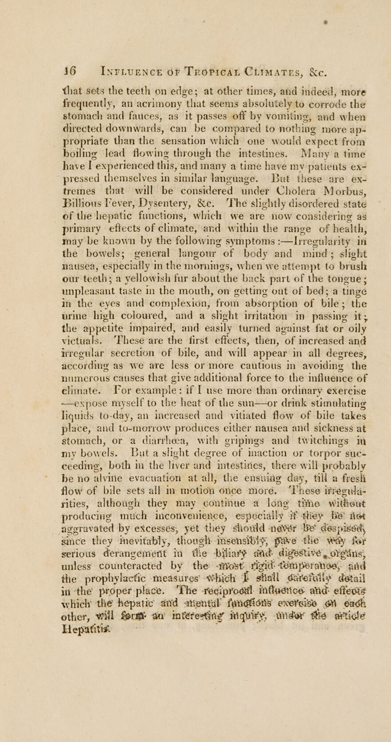 that sets the teeth on edge; at other times, and indeed, more frequently, ai acrimony that seems absolutely to corrode the stomach and fauices, as it passes off by vomiting, and when directed downwards, can be compared to nothing more ap- propriate than the sensation which one would expect from boilmg lead flowing through the intestines. Many a time have I experienced this, and many a time have my patients ex- pressed themselves in similar language. But these are ex- tremes that will be considered under Cholera Morbus, Billhious Fever, Dysentery, &amp;c. The slightly disordered state of the hepatic functions, which we are now considering as primary eftects of dinwates and within the range of health, may be known by the following symptoms -—Irregularity in the bowels; general langour of body and mind; slight nausea, especially i in the mornings, when we attempt to brush our teeth: ; a yellowish fur about the back part of the tongue; unpleasant taste in the mouth, on getting out of bed; a tinge in the eyes and complexion, from absorption of bile ; the urine high coloured, and a shght irritation in passing it 5 the appetite impaired, and easily turned against fat or oily victuals. ‘These are the first effects, then, “of increased and nregular secretion of bile, and will appear in all degrees, according as we are less or more cautious in avoiding the numerous causes that give additional force to the influence of climate. For example: if [ use more than ordinary exercise ~—expose myself to the heat of the sun—or drink stimulating liguids to-day, an increased and vitiated flow of bile takes place, and to-morrow produces either nausea and sickness at stomach, or a diarrhea, with gripmgs and twitchings Im my bowels. Buta slight degree of maction or torpor suc- ceeding, both in the liver and intestuies, there will probably be no alvin evacuation at all, the ensuiig day, till a fresh flow of bile sets all m motion once more. “These itrecula- rities, althotigh they may continue a long the without producing much inconvenience, especially W they Be’ net aggravated by excesses, yet they should never Be despissd, since they meyvitably, though: -insensiblhy, puve the way for serious derangement i tlie bility dad. digestive, oYe‘dtis; unless counteracted by the ost! rigid: temperanas, dad the prophylactic measures’ which I siiall sareruliy detail in the proper place. The -reciproail infludiice and: effesis which the hepatic did attental Fail Ons eNEFGISE. GN ach other, Wil form an mtétesting quiry, wider tte artidié Hepatitis.