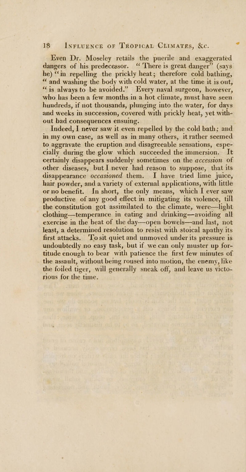 Even Dr. Moseley retails the puerile and exaggerated dangers of his predecessor. “ ‘There is great danger” (says he) “in repelling the prickly heat; therefore cold bathing, £f “and washing the body with cold water, at the time it is out, ‘is always to be avoided.” Every naval surgeon, however, Isa has been a few months in a hot climate, must have seen hundreds, if not thousands, plunging into the water, for days and weeks in succession, covered with prickly heat, yet with- out bad consequences ensuing. Indeed, I never saw it even 1 repelled by the cold bath; and in my Own case, as well as in many others, it rather seemed to aggravate the eruption and disagreeable sensations, espe- cially durmg the glow which succeeded the immersion. It certainly disappears suddenly sometimes on the accession of other diseases, but I never had reason to suppose, that its disappearance occasioned them. I have tried lime juice, hair powder, and a variety of external applications, with little or no benefit. In short, the only means, which I ever saw productive of any good effect in mitigating its violence, till the constitution got assimilated to the climate, were—light clothing—temperance in eating and drinking—avoiding all exercise in the heat of the day—open bowels—and last, not least, a determined resolution to resist with stoical apathy i its first ‘attacks. To sit quiet and unmoved under its pressure 1s undoubtedly no easy task, but if we can only muster up for- titude enough to bear with patience the first few minutes of the assault, without being roused into motion, the enemy, like the foiled tiger, will generally sneak off, and leave us victo- rious for the time.