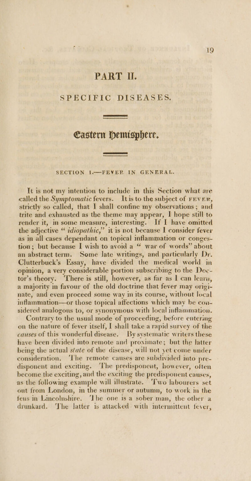 PART IH. SPECIFIC DISEASES. Castern hemisphere. SECTION I.—FEVER IN GENERAL. It is not my intention to include in this Section what are called the Symptomatic fevers. It is to the subject of FEVER, strictly so called, that 1 shall confine my observations ; and trite and exhausted as the theme may appear, I hope stll to render it, in some measure, interesting. If I have omitted the adjective “ idiopathic,” it is not because | consider fever as in all cases dependant on topical inflammation or conges- tion; but because I wish to avoid a “ war of words” about an abstract term. Some late writings, and particularly Dr. Clutterbuck’s Essay, have divided the medical world in opinion, a very considerable portion subscribing to the Doc- tor’s theory. ‘There is still, however, as far as 1 can learu, a majority in favour of the old doctrine that fever may origi- nate, and even proceed some way in its course, without local inflammation—or those topical affections which may be coa- sidered analogous to, or synonymous with local inflammation. Contrary to the usual mode of proceeding, before entering on the nature of fever itself, [ shall take a rapid survey of the causes of this wonderful disease. By systematic writers these have been divided into remote and proximate; but the latter being the actual state of the disease, will not yet come under consideration. ‘he remote causes are subdivided ito pre- disponent and exciting. ‘The predisponent, however, often become the exciting, and the exciting the predisponent causes, as the followmg example will illustrate. ‘Two labourers set out from London, m the summer or autumn, to work in the feus in Lincolnshire. ‘Ihe one is a sober man, the other a drunkard. The latter is attacked with mtermittent fever,
