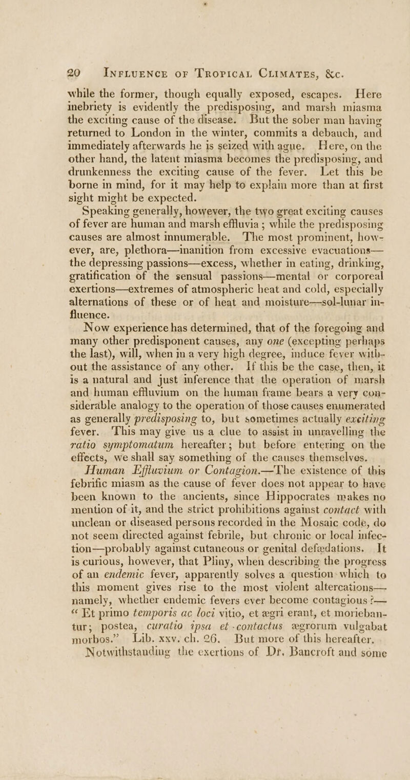 while the former, though equally exposed, escapes. Here inebriety is evidently the predisposing, and marsh miasma the exciting cause of the disease. But the sober man having returned to London in the winter, commits a debauch, and immediately afterwards he is seized with ague. Here, on the other hand, the latent miasma becomes the predisposing, and drunkenness the exciting cause of the fever. Let this be borne in mind, for it may help to explaim more than at first sight might be expected. Speaking generally, however, the two great exciting causes of fever are human and marsh effluvia ; while the predisposing causes are almost innumerable. The most prominent, how- ever, are, plethora—inanition from excessive evacuations— the depressing passions—excess, whether in eating, drinking, gratification of the sensual passions—mental or corporeal exertions—extremes of atmospheric heat and cold, especially alternations of these or of heat and moisture—sol-lunar’in- fluence. Now experience has determined, that of the foregoing and many other predisponent causes, any one (excepting perhaps the last), will, when in a very high degree, induce feyer with- out the assistance of any other. If this be the case, then, it is a natural and just mference that the operation of marsh and human effluvium on the human frame bears a very con- siderable analogy to the operation of those causes enumerated as generally predisposing to, but sometimes actually exeiting fever. This may give usa clue to assist in unravelling the ratio symptomatum hereafter; but before entering on the effects, we shall say something of the causes themselves. Human Effiuvium or Contagion.—The existence of this febrific miasm as the cause of fever does not appear to have been known to the ancients, simce Hippocrates makes no mention of it, and the strict prohibitions against contact with unclean or diseased persons recorded in the Mosaic code, do not seem directed against febrile, but chronic or local infec- tion—probably against cutaneous or genital defedations. It is curious, however, that Phny, when describing the progress of an endemic fever, apparently solves a question: which to this moment gives rise to the most violent altercations— namely, whether endemic fevers ever become contagious ?— “ Et primo temporvs ac loci vitio, et egri erant, et morieban- tur; postea, curatio ipsa et -contactus w#grorum vuleabat morbos.” Lib. xxv. ch. 26. But more of ithis hereafter. Notwithstanding the exertions of Dr. Bancroft and some