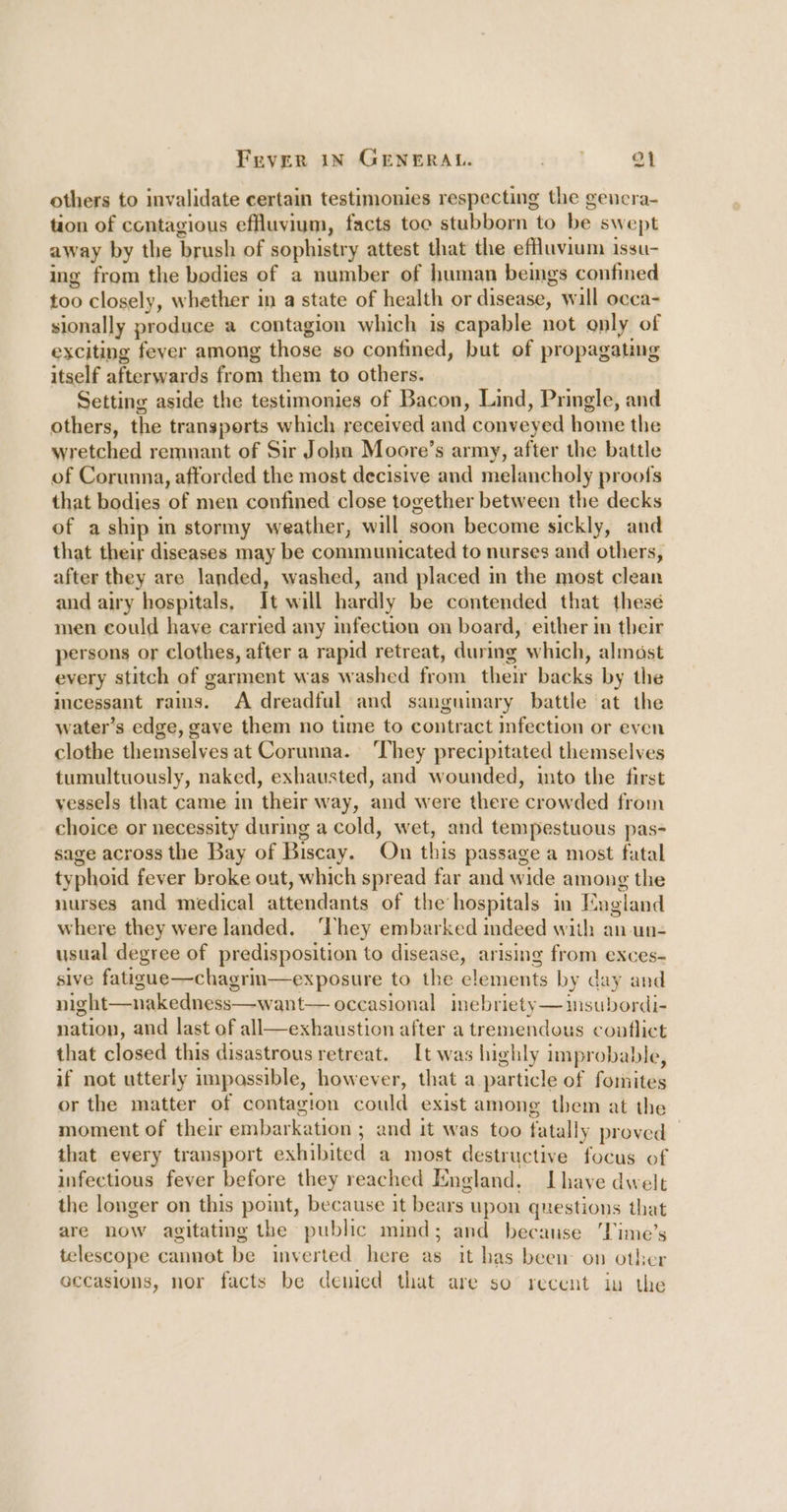 others to invalidate certain testimonies respecting the genera- tion of contagious effluvium, facts toc stubborn to be swept away by the brush of sophistry attest that the effluvium issu- ing from the bodies of a number of human beings confined too closely, whether in a state of health or disease, will ocea- sionally produce a contagion which is capable not only of exciting fever among those so confined, but of propagating itself afterwards from them to others. Setting aside the testimonies of Bacon, Lind, Pringle, and others, the transports which received and conveyed home the wretched remnant of Sir John Moore’s army, after the battle of Corunna, afforded the most decisive and melancholy proofs that bodies of men confined close together between the decks of aship in stormy weather, will soon become sickly, and that their diseases may be communicated to nurses and others, after they are landed, washed, and placed in the most clean and airy hospitals, It will hardly be contended that thesé men could have carried any infection on board, either in their persons or clothes, after a rapid retreat, during which, almost every stitch of garment was washed from their backs by the incessant rains. A dreadful and sanguinary battle at the water’s edge, gave them no time to contract infection or even clothe themselves at Corunna. ‘They precipitated themselves tumultuously, naked, exhausted, and wounded, into the first vessels that came in their way, and were there crowded from choice or necessity during a cold, wet, and tempestuous pas- sage across the Bay of Biscay. On this passage a most fatal typhoid fever broke out, which spread far and wide among the nurses and medical attendants of the hospitals in Mugland where they were landed. They embarked indeed with an un- usual degree of predisposition to disease, arising from exces- sive fatigue—chagrin—exposure to the elements by day and night—nakedness—want— occasional inebriety—msubordi- nation, and last of all—exhaustion after a tremendous conflict that closed this disastrous retreat. It was highly improbable, if not utterly impassible, however, that a particle of fomites or the matter of contagion could exist among them at the moment of their embarkation ; and it was too fatally proved — that every transport exhibited a most destructive focus of infectious fever before they reached England. Lhave dwelt the longer on this point, because it bears upon questions that are now agitating the public mind; and because ‘Time’s telescope cannot be inverted here as it has been on other occasions, nor facts be demied that are so recent in the