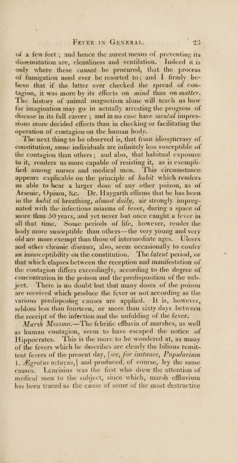 of a few feet ; and hence the surest means of preventing its dissemination are, cleanliness and ventilation. Indeed it is only where these cannot be procured, that the process of fumigation need ever be resorted to; and I firmly be- lieve that if the latter ever checked the spread of con- tagion, it was more by its effects on mind than on matter. The history of animal magnetism alone will teach us how far imagination may go in actually arresting the progress of disease in its full career ; and in no case have mental impres- sions more decided effects than in checking or facilitating the eperation of contagion on the human body. The next thing to be observed is, that from idiesynerasy of coustitution, some individuals are infinitely less susceptible of the contagion than others; and also, that habitual exposure to it, renders us more capable of resisting it, as is exempli- fied among nurses and medical men. ‘This circumstance appears explicable on the principle of Aabit which renders us able to bear a larger dose of any other poison, as of Arsenic, Opium, &amp;c. Dr. Haygarth affirms that he has been inthe kabit of breathing, almost daily, air strongly impreg- nated with the infectious miasms of fever, during a space of more than 50 years, and yet never but once caught a fever in all that time. Some periods of life, however, render the body more susceptible than others—the very young and very old are more exempt than those of intermediate ages. Ulcers aad etker chronic diseases, also, seem occasionally to confer an imsusceptibility on the constitution. The /atent period, or that which elapses between the reception and manifestation of the contagion differs exceedingly, accordmg to the degree of concentration in the poison and the predisposition of the sub- ject. There is no doubt but that many doses of the poison are received which produce the fever or not according as the various predisposing causes are applied. It is, however, seldom less than fourteen, or more thau sixty days between the receipt of the infection and the unfolding of the fever. Marsh Miasma.—The febritic effluvia of marshes, as well as human contagion, seem to have escaped the notice of Hippocrates. ‘This is the more to be wondered at, as many of the fevers which he describes are clearly the bilious remit- tent fevers of the present day, [sce, for instance, Popularium 1. Agrotus octacus,| and produced, of course, by the same causes. Lancisius was the first who drew the attention of medical men to the subject, simce which, marsh effluyium has been traced as the cause of some of the most destructive