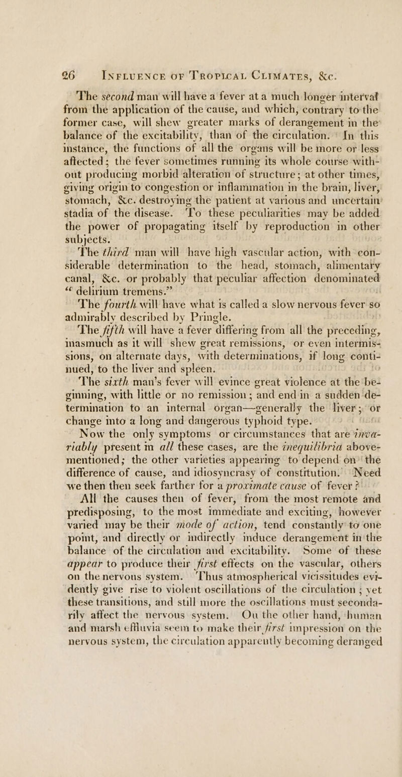 The second man will have a fever at a much longer inter'vaf from the application of the cause, and which, contrary tothe former case, will shew greater marks of derangement i in the balance of the excitability, than of the circulation. © In this instance, the functions of all the organs will be more or less affected ; the fever sometimes running its whole course with- out producing morbid alteration of structure; at other times, giving origin to congestion or inflammation in the brain, liver, stomach, &amp;e. destroyi ing the patient at various and uncertain’ stadia of the disease. “To: these peculiarities may be added the power of propagating itself by reproduction in other subjects. The ¢hird man will have high vascular action, with con- siderable determination to the head, stomach, alimentary canal, &amp;c. or probably that peculiar affection denominated “¢ delirium tremens.” ; The fourth will have what is called a slow nervous fever so admirably described by Pringle. The fifth will have a fever ‘differing from all the ebele, inasmuch as it will shew great remissions, or even interns sions, on alternate days, with deter minations, 4 long conti- nued, to the liver and. spleen. ; The sixth man's fever will evince creat Violence at the be- ginning, with little or no remission ; ‘and end in a sudden de- termination to an internal organ—generally the liver; or change mto a long and dangerous typhoid type. Now the only symptoms or circumstances that are sabi riably present m all these cases, are the cnequilibria above- mentioned; the other varieties appearing to depend on’ the difference of cause, and idiosyncrasy of constitution. Need we then then seek farther for a proximate cause of fever ? All the causes then of fever, from the most remote and predisposing, to the most immediate and exciting, however varied may be their mode of action, tend constantly to one pot, and directly or mdirectly induce derangement in the balance of the circulation and excitability. Some of these appear to produce their first effects on the vascular, others on the nervous system. ‘Thus atmospherical vidissitides evi- dently give rise to violent oscillations of the circulation ; yet these transitions, and still more the oscillations must sdeondd- rily affect the nervous system. Ou the other hand, human and marsh effuvia seem to make their first impression on the nervous system, the circulation apparently becoming deranged