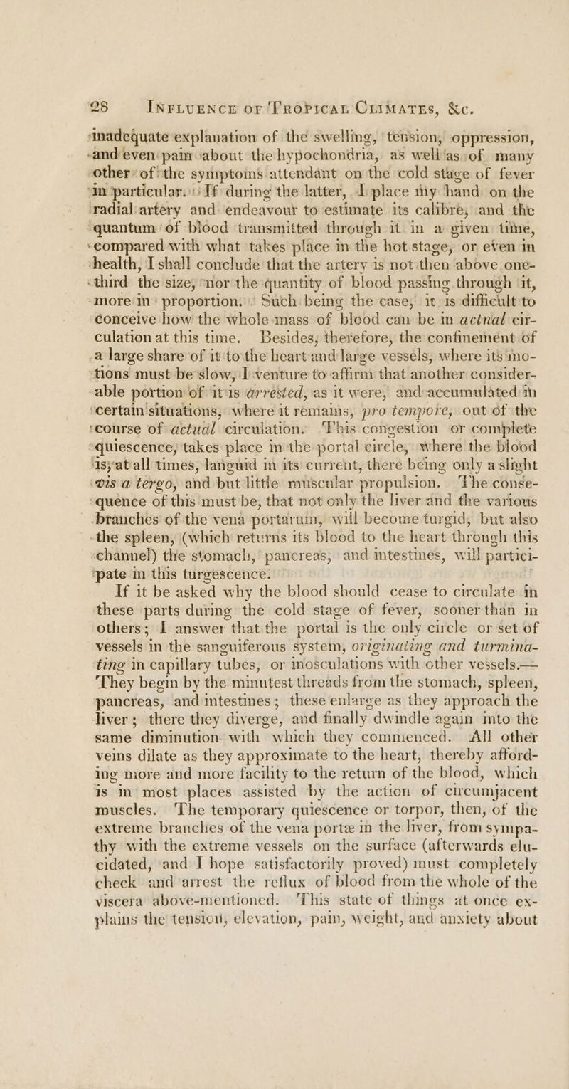 ‘inadequate explanation of the swelling, tension, oppression, -and even’ pain about the hypochonitria, as well las. of many other* ofthe symptoms attendant on the cold stage of fever ‘an particular. If during the latter, I place my hand on the radial artery and endeavour to estimate its calibre, and the ‘quantum of blood transmitted through it in a given: tine, ‘compared with what takes place m the hot stage, or even In health, I shall conclude that the artery is not then above one- «third the size, “nor the quantity of blood passing through ‘it, ‘more in: proportion... Such being the case; it 1s difficult to conceive how the whole-mass of blood can be in actnal cir- culation at this time. Besides; therefore, the confmement of a large share of it to the heart and large vessels, where its mo- tions must be’slow, I venture to affirm that another consider- able portion of ‘it‘ls arrested, as it were, and-accumulated ‘certain situations, where it remains, pro tempore, out of the ‘course of actual circulation. ‘This congestion or complete “quiescence, takes place in the portal cir cle, where the blood ‘1syatall times, languid in its current, there ‘being only aslight vis a tergo, and but little muscular propulsion. ‘The conse- “quence of this must be, that not only the liver and the various branches of the vena portarum, will become turgid, but also -the spleen, (which returns its blood to the heart through this channel) the stomach,’ pancreas, and intestines, will partici- ‘pate m this turgescence. — If it be asked why the blood should cease to circulate: in these parts during the cold stage of fever, sooner than in others; I answer “that the portal is the only circle or set of vessels in the sanguiferous system, originaiing and turmina- ting in capillary tubes, or inosculations with other vessels— They begin by the minutest threads from the stomach, spleen, pancreas, and intestines; these enlarge as they approach the diver; there they diverge, and finally. dwindle again into the same * diminution: with which they commenced. All other veins dilate as they approximate to the heart, thereby afford- ing more and more facility to the return of the blood, which is im most places assisted by the action of circumjacent muscles. ‘The temporary quiescence or torpor, then, of the extreme branches of the vena porte in the liver, fiom: sympa- thy with the extreme vessels on the surface (afterwards elu- cidated, and I hope satisfactorily proved) must completely check and arrest the reflux of blood from the whole of the viscera above-mentioned. ‘This state of things at once ex- plains the tensicu, elevation, pain, weight, and anxiety about
