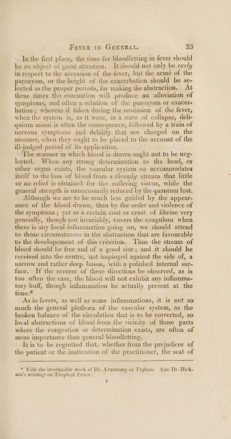 In the first place, the time for bloodletting in fever should be an object of great attention. It should not only be early in respect to the accession of the fever, but the acmé of the paroxysm, or the height of the exacerbation should be se- lected as the proper periods, for making the abstraction. At these tumes the evacuation will produce an alleviation of symptoms, and often a solution of the paroxysm or exacer- bation; whereas if taken during the remission of the fever, when the system is, as it were, in a state of collapse, deli- quium animi is often the consequence, followed by a train of nervous symptoms and debility that are charged on the measure, when they ought to be placed to the account of the ill-judged period of its application. _ ‘The manner in which blood is drawn ought not to be neg- lected. When any strong determination to the head, or other organ exists, the vascular system so accommodates itself to the loss of blood from a thready stream that little or no relief is obtained for the suffermg viscus, while the general strength is unnecessarily reduced by the quantum lost. Although we are to be much less guided by the appear- ance of the blood drawn, than by the order and violence of the symptoms ; yet as a certain coat or crust of fibrine very generally, thongh not invariably, covers the coagulum when there is any local mflammation going on, we should attend to those circumstances in the abstraction that are favourable to the developement of this criterion. ‘Thus the stream of blood should be free and of a good size; and it should be received into the centre, not impinged against the side of, a. narrow and rather deep bason, with a polished mternal sur- face. If the reverse of these directions be observed, as is too often the case, the blood will not exhibit any inflamma- tory buff, though inflammation be actually present at the time.* | As in fevers, as well as some inflammations, it is not so much the general plethora of the vascular system, as the broken balance of the circulation that is to be corrected, so local abstractions of blood from the vicimity of those parts - where the congestion or determimation exists, are often of more importance than general bloodletting. It is to be regretted that, whether from the prejudices of the patient or the inattention of the practitioner, the seat of [TESS SOG Bet COT ER IE PRN EE Oa REE seet sd LSS ae se eee meres * Vide the inestimable work of Dr. Armstrong on Typhus. Also Dr. Dick- son’s writings on Tropical Fever. 7