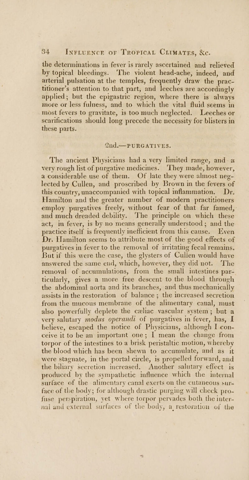 the determinations in fever is rarely ascertained and relieved by topical bleedings. ‘The violent head-ache, indeed, and arterial pulsation at the temples, frequently draw the prac- titioner’s attention to that part, and leeches are accordingly applied; but the epigastric region, where there is always more or less fulness, and to which the vital fluid seems in most fevers to gravitate, 1s too much neglected. Leeches or scarifications should long precede the necessity for blisters in these parts. Ond.— PURGATIVES. The ancient Physicians had a very limited range, and z very rough list of purgative medicines. ‘They made, however, a considerable use of them. Of late they were almost neg- lected by Cullen, and proscribed by Brown in the fevers of this country, unaccompanied with topical inflammation. Dr. Hamilton and the greater number of modern practitioners employ purgatives freely, without fear of that far famed, and much dreaded debility. The principle on which these act, in fever, is by no means generally understood ; and the practice itself i is frequently inefficient from this cause, Even _ Dr. Hamilton seems to attribute most of the good effects of purgatives in fever to the removal of irritating ; fecal remains. But if this were the case, the glysters of Cullen would have answered the same end, which, however, they did not. The removal of accumulations, from the small intestines par- ticularly, gives a more free descent to the blood through the abdominal aorta and its branches, and thus mechanically assists in the restoration of balance; the increased secretion from the mucous membrane of the alimentary canal, must also powerfully deplete the czeliac vascular system; but a very salutary modus operandi of purgatives in fever, has, I believe, escaped the notice of Physicians, although I con- ceive it to be an important one; | mean the change from torpor of the intestines to a brisk peristaltic motion, whereby the blood which has been shewn to accumulate, and as it were stagnate, in the portal circle, is propelled forward, and the biliary secretion increased. Another salutary effect is produced by the sympathetic influence which the internal surface of the alimentary canal exerts on the cutaneous sur- face of the body; for although drastic purging will check pro- fuse perspiration, yet where torpor pervades both the inter- nal and external surfaces of the body, a_ restoration of the