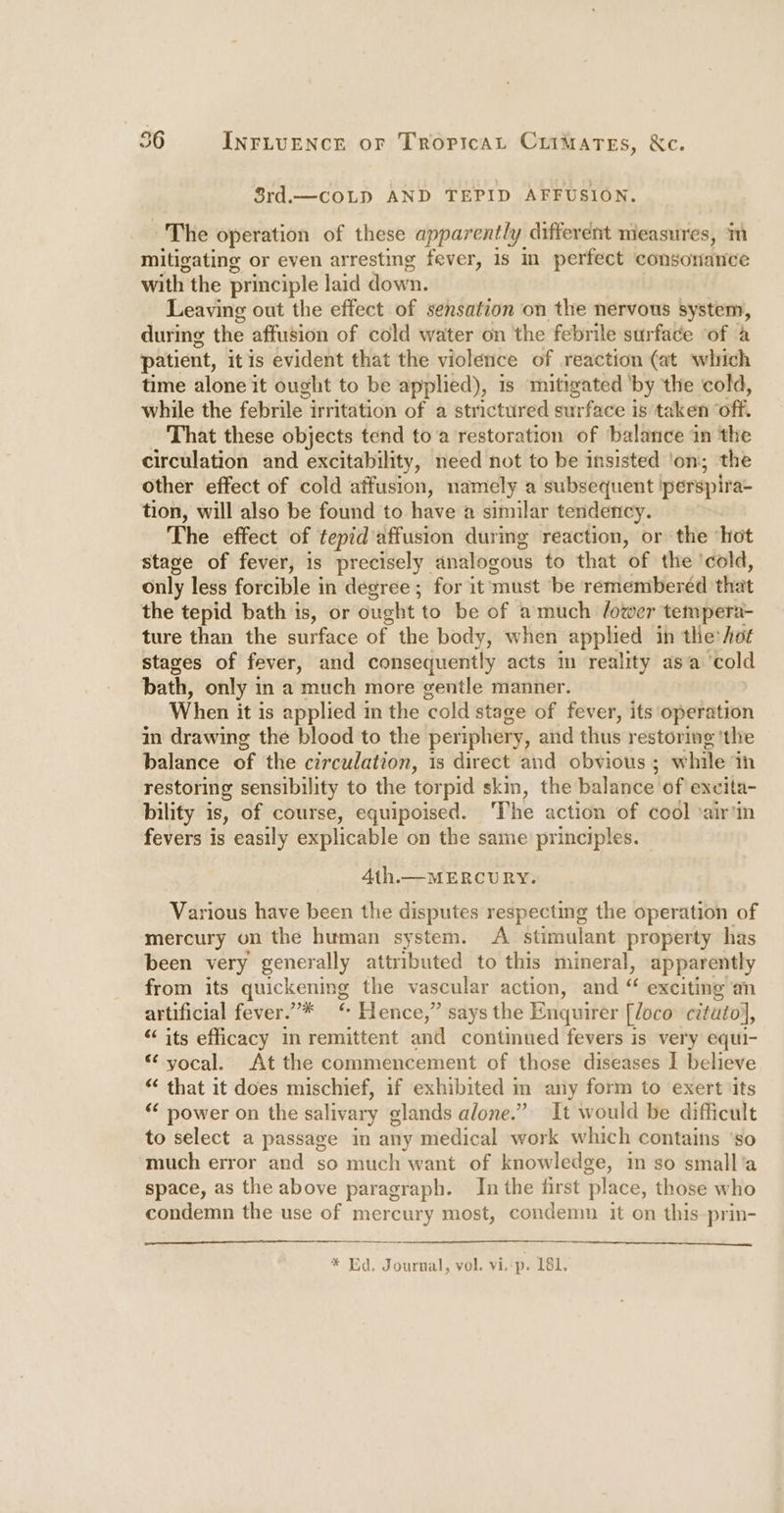 Srd.— COLD AND TEPID AFFUSION. The operation of these apparently different measures, ‘m mitigating or even arresting fever, 1s in perfect consonance with the principle laid down. Leaving out the effect of sensation on the nervous system, during the affusion of cold water on the febrile surface of a patient, it is evident that the violence of reaction (at which time alone it ought to be applied), is mitigated ‘by the cold, while the febrile irritation of a strictured surface is taken off. That these objects tend toa restoration of balance in the circulation and excitability, need not to be insisted ‘on; the other effect of cold affusion, namely a subsequent porspira- tion, will also be found to have a similar tendency. The effect of tepid 'affusion during reaction, or the ‘hot stage of fever, is precisely analogous to that of the: ‘cold, only less forcible in degree ; for it ‘must ‘be remiemberéd that the tepid bath is, or ought to be of amuch (ower tempera- ture than the surface of the body, when applied in the* hot stages of fever, and consequently acts in reality asa ‘cold bath, only in a much more gentle manner. When it is applied in the ‘cold stage of fever, its operation in drawing the blood to the periphery, aid thus restoring ‘the balance of the circulation, is direct and obvious ; while in restoring sensibility to the torpid skin, the balance of excita- bility is, of course, equipoised. The action of cool *airtin fevers is easily explicable on the same principles. 4th.— MERCURY. Various have been the disputes respecting the operation of mercury on the human system. A stimulant property has been very generally attributed to this mineral, apparently from its golckoniee the vascular action, and « exciting an artificial fever.”* “ Hence,” says the Enquirer [¢oco citutol, “its efficacy in remittent antl continued fevers is very equi- “ yocal. At the commencement of those diseases I believe “‘ that it does mischief, if exhibited m any form to exert its “&lt; power on the salivary elands alone.” It would be difficult to select a passage in any medical work which contains ‘so much error and so much want of knowledge, m so small'a space, as the above paragraph. In the first place, those who condemn the use of mercury most, condemn it on this-prin- * Ed. Journal, vol. viep. 181.